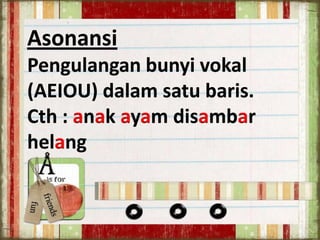 Asonansi
Pengulangan bunyi vokal
(AEIOU) dalam satu baris.
Cth : anak ayam disambar
helang

 