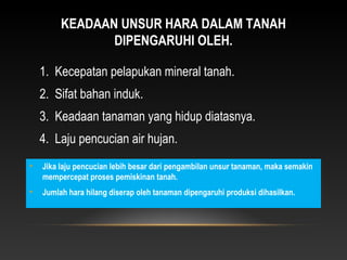 KEADAAN UNSUR HARA DALAM TANAH
                DIPENGARUHI OLEH.

    1. Kecepatan pelapukan mineral tanah.
    2. Sifat bahan induk.
    3. Keadaan tanaman yang hidup diatasnya.
    4. Laju pencucian air hujan.
•   Jika laju pencucian lebih besar dari pengambilan unsur tanaman, maka semakin
    mempercepat proses pemiskinan tanah.
•   Jumlah hara hilang diserap oleh tanaman dipengaruhi produksi dihasilkan.
 