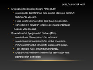 LANJUTAN UNSUR HARA
•   Kreteria Elemen esensial menurut Arnon (1950)
      apabila diambil dalam tanaman, maka tanaman tidak dapat memenuhi
       pertumbuhan vegetatif.
      Fungsi spesifik biokimianya tidak dapat diganti oleh eleen lain.
      elemen tersebut merupakan komponen diperlukan pembentukan
      metabolit yang esensial.
•   Kreteria tersebut diperjelas oleh Graham (1975).
      apabila elemen dibuang pertumbuhan terhamabat.
      apabila disuplai kembali pertumbuhan kembali proporsional.
      Pertumbuhan terhambat, karakteristik gejala difisiensi tampak.
      Tidak ada suplai nutrisi, siklus hidupnya terganggu.
      fungsi biokimia pada elemen tersebut harus ada dan tidak dapat
       digantikan oleh elemen lain.
 