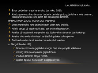 LANJUTAN UNSUR HARA
 Batas perbedaan unsur hara makro dan mikro 0,02%.
 Kandungan unsur hara tanaman berbeda- beda tergantung; jenis hara, jenis tanaman,
  kesuburan tanah atau jenis tanah dan pengelolaan tanaman.
HARKAT HARA DALAM TANAH DAN TANAMAN
 Untuk mengetahui hara tanaman dalam tanah perlu analisis.
 Analisi berupa uji cepat (Quick test) dan analisa laboratorium.
 Analisis uji cepat untuk mengetahui ada tidaknya hara tanaman dan harkatnya
 Analisis laboratorium hasilnya kuantitatif dinyatakan dalam persen.
 Dari hasil analisis tanah keadaan hara dapat diharkatkan :
a. Sangat Rendah (SR)
     tanaman menderita gejala kekurangan hara atau penyakit kekahatan.
      masing hara menampakkan gejala tertentu.
      Produksi tanaman sangat rendah.
      apabila dipupuk menujukkan tanggapan nyata.
 