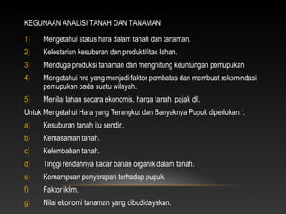 KEGUNAAN ANALISI TANAH DAN TANAMAN

1)   Mengetahui status hara dalam tanah dan tanaman.
2)   Kelestarian kesuburan dan produktifitas lahan.
3)   Menduga produksi tanaman dan menghitung keuntungan pemupukan
4)   Mengetahui hra yang menjadi faktor pembatas dan membuat rekomindasi
     pemupukan pada suatu wilayah.
5)   Menilai lahan secara ekonomis, harga tanah, pajak dll.
Untuk Mengetahui Hara yang Terangkut dan Banyaknya Pupuk diperlukan :
a)   Kesuburan tanah itu sendiri.
b)   Kemasaman tanah.
c)   Kelembaban tanah.
d)   Tinggi rendahnya kadar bahan organik dalam tanah.
e)   Kemampuan penyerapan terhadap pupuk.
f)   Faktor iklim.
g)   Nilai ekonomi tanaman yang dibudidayakan.
 