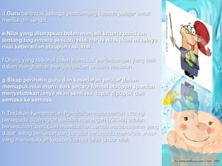 d.Guru bertindak sebagai pembimbing kepada pelajar untuk
menilai diri sendiri.

e.Nilai yang diterapkan boleh menjadi kriteria panduan
tentang bagaimana sesuatu nilai harus dilakukan misalnya
nilai keberanian ataupun rasional.

f.Orang yang rasional boleh membuat pertimbangan yang baik
dalam menghadapi menyelesaikan sesuatu masalah.

g.Sikap perihatin guru dan kesedaran pelajar dalam
memupuk nilai murni baik secara formal ataupun spontan
menyebabkan ianya akan sentiasa dapat dipupuk dari
semasa ke semasa.

h.Tindakan Kementerian Pendidikan melancarkan strategi
bersepadu diperingkat sekolah menengah (KBSM) adalah
bersesuaian ;bertujuan memastikan semua matapelajaran yang
diajar saing berkaitan dan bersifat bersepadu;manakala unsur
yang menunjukkan kesepaduan ini ialah unsur nilai.
 