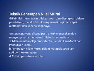 Teknik Penerapan Nilai Murni
-Nilai-nilai murni wajar dilaksanakan dan diserapkan dalam
pendidikan, melalui teknik yang sesuai bagi mencapai
matlamat dan keberkesanannya.

-Antara cara yang dikenalpasti untuk menerpkan dan
menyerap serta menyemai nilai-nilai murni ialah:
 a.Melalui matapelajaran tertentu (Pendidikan Moral dan
Pendidikan Islam)
b.Penerapan nilam murni dalam matapelajaran lain
c.Aktiviti ko-kurikulum
d.Aktiviti persatuan sekolah
 