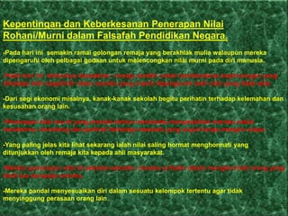 Kepentingan dan Keberkesanan Penerapan Nilai
Rohani/Murni dalam Falsafah Pendidikan Negara.
-Pada hari ini semakin ramai golongan remaja yang berakhlak mulia walaupun mereka
dipengaruhi oleh pelbagai godaan untuk melencongkan nilai murni pada diri manusia.

-Pada hari ini timbulnya kesedaran remaja sendiri untuk membenteras kepincangan yang
dihadapi oleh segelintir rakan mereka yang masih dipengaruhi oleh nilai yang tidak elok.

-Dari segi ekonomi misalnya, kanak-kanak sekolah begitu perihatin terhadap kelemahan dan
kesusahan orang lain.

-Penerapan nilai murni yang mereka terima membantu menyedarkan mereka untuk
menderma, menolong dan perihati terhadap masalah yang wujud tanpa mengira siapa.

-Yang paling jelas kita lihat sekarang ialah nilai saling hormat menghormati yang
ditunjukkan oleh remaja kita kepada ahli masyarakat.

-Melalui penerapan nilai di sekolah-sekolah, mereka prihatin dalam menghormati orang yang
lebih tua daripada mereka.

-Mereka pandai menyesuaikan diri dalam sesuatu kelompok tertentu agar tidak
menyinggung perasaan orang lain.
 