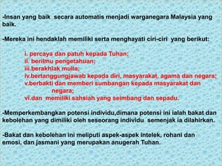 -Insan yang baik secara automatis menjadi warganegara Malaysia yang
baik.

-Mereka ini hendaklah memiliki serta menghayati ciri-ciri yang berikut:

       i. percaya dan patuh kepada Tuhan;
       ii. berilmu pengetahuan;
       iii.berakhlak mulia;
       iv.bertanggungjawab kepada diri, masyarakat, agama dan negara;
       v.berbakti dan memberi sumbangan kepada masyarakat dan
                  negara;
       vi.dan memiliki sahsiah yang seimbang dan sepadu.

-Memperkembangkan potensi individu,dimana potensi ini ialah bakat dan
kebolehan yang dimiliki oleh seseorang individu semenjak ia dilahirkan.

-Bakat dan kebolehan ini meliputi aspek-aspek intelek, rohani dan
emosi, dan jasmani yang merupakan anugerah Tuhan.
 