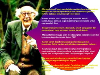 -Menurut Jean Piaget, pembelajaran dalam bentuk permainan
merupakan alternatif pembelajaran dalam bentuk jasmani
melalui pebagai aktiviti yang bersesuaian.

-Bukan melalui teori sahaja dapat mendidik kanak-
kanak, tetapi bermain juga dapat mengasuh mereka untuk
memperoleh ilmu.

-Belajar melalui bermain adalah satu teknik pengajaran dan
pembelajaran yang berkesan kepada kanak-kanak.

-Melalui teknik ini juga akan mendatangkan keseronokkan dan
kepuasan kepada mereka dalam P&P.

-Kanak-kanak dapat menguasai perkembangan dan
kemahiran fizikal ,serta meningkatkan penguasaan bahasa .

-Kesihatan tubuh badan individu akan meningkat dan
mencapai tahap keupayaan bagi menjaga kesihatan tubuh
badan dan mampu melakukan riadah dengan sempurna.

-Mampu meningkatkan daya produtiviti demi memberi
sumbangan kepada kemajuan negara.

-Berpandukan kepada Falsafah Pendidikan Negara, matlamat
pendidikan ialah ke arah melahirkan insan yang baik dan
sempurna.
 