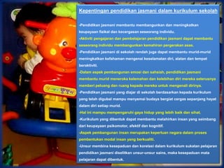 Kepentingan pendidikan jasmani dalam kurikulum sekolah

-Pendidikan jasmani membantu membangunkan dan meningkatkan
keupayaan fizikal dan kecergasan seseorang individu.
-Aktiviti pengajaran dan pembelajaran pendidikan jasmani dapat membantu
seseorang individu membangunkan kemahiran pergerakan asas.
-Pendidikan jasmani di sekolah rendah juga dapat membantu murid-murid
meningkatkan kefahaman mengenai keselamatan diri, alatan dan tempat
beraktiviti.
-Dalam aspek pembangunan emosi dan sahsiah, pendidikan jasmani
membantu murid meneroka kelemahan dan kelebihan diri mereka seterusnya
memberi peluang dan ruang kepada mereka untuk mengenali dirinya.
-Pendidikan jasmani yang diajar di sekolah berdasarkan kepada kurikulum
yang telah digubal mampu menyemai budaya bergiat cergas sepanjang hayat
dalam diri setiap murid.
-Hal ini mampu mempengaruhi gaya hidup yang lebih baik dan sihat.
-Kurikulum yang dibentuk dapat membantu melahirkan insan yang seimbang
dari keupayaan psikomotor, afektif dan kognitif.
-Aspek pembangunan insan merupakan keperluan negara dalam proses
pembentukan modal insan yang berkualiti.
-Unsur membina kesepaduan dan korelasi dalam kurikulum sukatan pelajaran
pendidikan jasmani diselitkan unsur-unsur sains, maka kesepaduan mata
pelajaran dapat dibentuk.
 