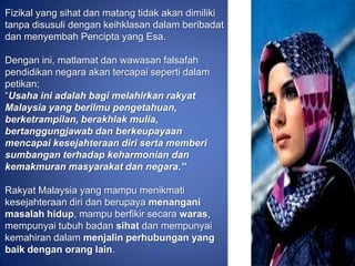 Fizikal yang sihat dan matang tidak akan dimiliki
tanpa disusuli dengan keihklasan dalam beribadat
dan menyembah Pencipta yang Esa.

Dengan ini, matlamat dan wawasan falsafah
pendidikan negara akan tercapai seperti dalam
petikan;
“Usaha ini adalah bagi melahirkan rakyat
Malaysia yang berilmu pengetahuan,
berketrampilan, berakhlak mulia,
bertanggungjawab dan berkeupayaan
mencapai kesejahteraan diri serta memberi
sumbangan terhadap keharmonian dan
kemakmuran masyarakat dan negara.”

Rakyat Malaysia yang mampu menikmati
kesejahteraan diri dan berupaya menangani
masalah hidup, mampu berfikir secara waras,
mempunyai tubuh badan sihat dan mempunyai
kemahiran dalam menjalin perhubungan yang
baik dengan orang lain.
 