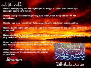 -Namun, remaja yang berusia lingkungan 15 hingga 20 tahun mula mempunyai
pegangan agama yang kukuh.

-Mereka telah percaya tentang kewujudan Tuhan, dosa dan pahala serta hari
pembalasan.

-Mereka juga mula memikirkan Tuhan dan sifat-sifat ketuhanan secara abstrak.

-Remaja dalam lingkungan umur ini juga mula mempersoalkan aspek-aspek kerohanian
secara logik.

-Kadang-kadang timbul perasaan ragu, gelisah dan curiga terhadap perkara-perkara
yang berkaitan kerohanian.

-Unsur rohani pula merangkumi unsur berkaitan kalbu
 iaitu hubungan antara manusia dengan penciptanya.

-Unsur rohani ini lebih menjurus kepada amalan
keagamaan seperti kepercayaan dan kepatuhan
kepada Tuhan.
 
