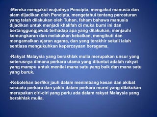 -Mereka mengakui wujudnya Pencipta, mengakui manusia dan
alam dijadikan oleh Pencipta, mengetahui tentang percaturan
yang telah dilakukan oleh Tuhan, faham bahawa manusia
dijadikan untuk menjadi khalifah di muka bumi ini dan
bertanggungjawab terhadap apa yang dilakukan, menjauhi
kemungkaran dan melakukan kebaikan, mengikuti dan
mengamalkan ajaran agama, dan yang terakhir sekali ialah
sentiasa mengukuhkan kepercayaan beragama.

-Rakyat Malaysia yang berakhlak mulia merupakan unsur yang
seterusnya dimana perkara utama yang dituntut adalah rakyat
yang mampu untuk menilai mana satu yang baik dan mana satu
yang buruk.

-Kebolehan berfikir jauh dalam menimbang kesan dan akibat
sesuatu perkara dan yakin dalam perkara murni yang dilakukan
merupakan ciri-ciri yang perlu ada dalam rakyat Malaysia yang
berakhlak mulia.
 
