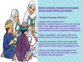 Antara langkah memperkembangkan
unsur rohani dalam diri pelajar.

1.Strategi Penerapan Nilai Murni

a.Aspek-aspek Ontologi (teori
kejadian), epistemologi (teori ilmu) dan axiologi
(teori nilai), digabungkan sebagai komitmen
untuk menjadikan nilai-nilai murni sebagai asas
utama dalam kurikulum pendidikan kebangsaan.

b.Dalam pendidikan , penerapan nilai murni
berlaku secara bersahaja dan tidak langsung.

c.Strategi penerapan nilai secara yang tidak
langsung ini penting kerana nilai tidak boleh
diajar secara formal seperti matapelajaran lain.

d.Hal ini merupakan satu penghayatan dan
pengusahaan secara beramal bukan sekadar
peringatan atau penghafalan.
 