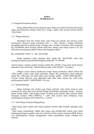 BAB II 
PEMBAHASAN 
2.1 Pengertian Perumusan Bunga 
Bunga adalah imbal jasa atas pinjaman uang. Imbal jasa (cipal). Persentase dari pokok 
utang yang dibayarkan sebagai imbal jasa ( bunga ) dalam suatu periode tertentu disebut 
"suku bunga". 
2.1.1 Bunga sederhana 
Merupakan hasil dari pokok utang, suku bunga per periode, dan lamanya waktu 
peminjaman. Rumusan bunga sederhana yaitu: c = pbw, dimana c (bunga sederhana) 
merupakan hasil dari p (pokok utang), b (bunga), dan w (waktu). Contohnya: Wiki meminjam 
Rp 230.000.000 untuk membeli sebuah mobil baru, dengan suku bunga sebesar 9.5% per 
tahun dan masa pinjaman adalah 5 tahun maka bunganya adalah : 
Rp. 230.000.000 * 0.095 * 5 = Rp. 109.250.000 
Bunga sederhana untuk pinjaman Wiki adalah Rp. 109.250.000, maka total 
pembayaran pokok utang ditambah bunganya adalah Rp. 339.250.000. 
Contoh lainnya, misalnya pokok utangnya adalah Rp. 100.000. Utang kartu kredit dimana 
dikenakan biaya sebesar Rp. 1.000 per harinya maka 1.000/100.000 = 1%/perhari. 
Obligasi swasta dimana pembayaran kupon bunga pertamanya adalah sebesar Rp 
3.000 setelah 6 bulan sejak tangal penerbitan obligasi dan pembayaran kupon keduanya 
adalah Rp. 3.000 pada saat akhir tahun maka hasilnya adalah : (3.000+3.000)/100.000 = 
6%/year. Bunga Deposito yang dibayarkan pada akhir tahun sebesar Rp. 6.000 maka 
perhitungannya adalah : 6.000/100.000 = 6%/year. 
2.1.2 Bunga Berbunga 
Bunga berbunga atau disebut juga bunga majemuk: nilai pokok utang ini akan 
berubah terus setiap akhir suatu periode dengan penambahan perhitungan bunga . misalnya 
pokok hutang adalah 1.000 dengan bunga 5%/tahun maka periode tahun pertama pokok 
hutangnya menjadi 1000+(1.000*5%) = 1.050. Pada periode tahun berikutnya maka 
perhitungannya menjadi 1050+(1050*5%)= 1.102,50. 
2.1.3 Suku Bunga Tetap dan Mengembang 
"Suku bunga tetap" adalah suku bunga pinjaman tersebut tidak berubah sepanjang masa 
kredit. 
"Suku bunga mengambang" adalah suku bunga yang berubah-ubah selama masa kredit 
berlangsung dengan mengikuti suatu kurs referensi tertentu seperti misalnya LIBOR dimana 
cara perhitungannya dengan menggunakan sistem penambahan marjin terhadap kurs 
referensi. 
 