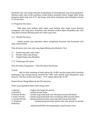 Kombinasi atas suku bunga tetap dan mengambang ini dimungkinkan serta sering digunakan. 
Misalnya pada suatu kredit pemilikan rumah dimana disepakati bahwa hingga tahun ketiga 
bunganya adalat tetap yaitu 8.5% dan bunga untuk tahun selanjutnya akan ditetapkan sebesar 
2% di atas libor. 
2.2 Pengertian Ekivalensi 
Nilai uang yang berbeda pada waktu yang berbeda akan tetapi secara finansial 
mempunyai nilai yang sama. Kesamaan nilai finansial tersebut dapat ditunjukkan jika nilai 
uang dikonversikan (dihitung) pada satu waktu yang sama. 
2.2.1 Metode Ekivalensi 
Adalah metode yang digunakan dalam menghitung kesamaan atau kesetaraan nilai 
uang waktu berbeda. 
Nilai ekivalensi dari suatu nilai uang dapat dihitung jika diketahui 3 hal : 
1) Jumlah uang pada suatu waktu 
2) Periode waktu yang ditinjau 
3) Tingkat bunga yang dikenakan 
2.2.2 Perhitungan Ekivalensi 
Nilai Ekivalensi Pengeluaran = Nilai Ekivalensi Penerimaan 
Contoh: 
Hari ini budi menabung di bank sebesar Rp 10.000. dua dan empat tahun kemudian 
ditabungnya lagi masing-masing sejumlah Rp 5.000. maka jumlah uang tabungannya pada 
tahun ke 7 dar hari ini bila suku bunga i =10 % adalah sebesar Rp 34.195 
Rumus-Rumus Bunga Majemuk dan Ekivalensinya 
Notasi yang digunakan dalam rumus bunga yaitu : 
i (interest) = tingkat suku bunga per periode 
n (Number) = jumlah periode bunga 
P (Present Worth) = jumlah uang/modal pada saat sekarang (awal periode/tahun) 
F (Future Worth) = jumlah uang/modal pada masa mendatang (akhir periode/tahun) 
A (Annual Worth) = pembayaran/penerimaan yang tetap pada tiap periode/tahun 
G (Gradient) = pembayaran/penerimaan dimana dari satu periode ke periode 
berikutnya 
terjadi penambahan atau pengurangan yang besarnya sama 
 
