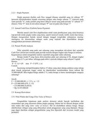 2.2.3 Single Payment 
Single payment disebut cash flow tunggal dimana sejumlah uang ini sebesar “P” 
(present) dijinjamkankan kepada seseorang dengan suku bunga sebesar “i” (interest) pada 
suatu periode “n”, maka jumlah yang harus dibayar sesuai uang pada periode “n” sebesar “F” 
(future). Nilai “F” akan di ekivalensi dengan “P” saat ini pada suku bunga “i” 
2.3 Annual Cash Flow (Uniform Series Payment) 
Metode annual cash flow diaplikasikan untuk suatu pembayaran yang sama besarnya 
tiap periode untuk jangka waktu yang lama, seperti mencicil rumah, mobil, motor dan lainya. 
Dengan menguraikan bentuk annual dengan tunggal (single)dan selanjutnya masing-masingnya 
itu diasumsikan sebagai suatu yang terpisah dan dijumlahkan dengan 
menggunakan persamaan sebelumnya 
2.4 Present Worth Analysis 
Nilai sejumlah uang pada saat sekarang yang merupakan ekivalensi dari sejumlah 
Cash Flow (aliran kas) tertentu pada periode tertentu dengan tingkat suku bunga (i) tertentu. 
Kegunaannya untuk mengetahui analisis sejumlah uang pada waktu sekarang. 
Berapa modal P yang harus diinvestasikan pada saat sekarang (t=0), dengan tingkat 
suku bunga (i) %, per tahun, sehingga pada akhir n periode didapat uang sebesar F rupiah. 
Rumus: 
P = F 1/(1+i)N atau P = F (P/F, i, n) 
Contoh: 
Seseorang memperhitungkan bahwa 15 tahun yang akan datang anaknya yang sulung 
akan masuk perguruan tinggi, untuk itu diperkirakan membutuhkan biaya sebesar Rp 
35.000.000,00. Bila tingkat bunga adalah 5 %, maka berapa ia harus menabungkan uangnya 
sekarang? 
Jawab: 
F = 35.000.000,00 ; i = 5 % ; n = 15 
P = (35.000.000) (P/F, 5, 15) 
= (35.000.000) (0,4810) 
= Rp 16.835.000,00 
2.5 Konsep Ekuivalensi 
2.5.1 Nilai Waktu dari Uang (Time Value of Money) 
Pengambilan keputusan pada analisis ekonomi teknik banyak melibatkan dan 
menentukan apa yang ekonomis dalam jangka panjang. Dalam hal ini dikenal dengan istilah 
nilai waktu dari uang (time value of money). Hal ini disebabkan adanya bunga. Bunga 
didefinisikan sebagai uang yang dibayarkan untuk penggunaan uang yang dipinjam. Bunga 
juga dapat diartikan sebagai pengembalian yang bisa diperoleh dari investasi modal yang 
produktif. 
 