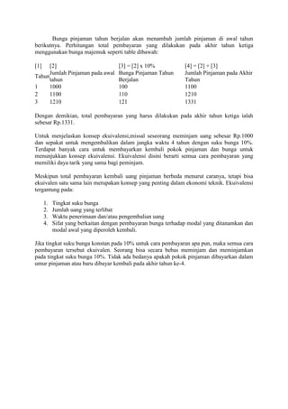 Bunga pinjaman tahun berjalan akan menambah jumlah pinjaman di awal tahun 
berikutnya. Perhitungan total pembayaran yang dilakukan pada akhir tahun ketiga 
menggunakan bunga majemuk seperti table dibawah: 
[1] [2] [3] = [2] x 10% [4] = [2] + [3] 
Tahun 
Jumlah Pinjaman pada awal 
tahun 
Bunga Pinjaman Tahun 
Berjalan 
Jumlah Pinjaman pada Akhir 
Tahun 
1 1000 100 1100 
2 1100 110 1210 
3 1210 121 1331 
Dengan demikian, total pembayaran yang harus dilakukan pada akhir tahun ketiga ialah 
sebesar Rp.1331. 
Untuk menjelaskan konsep ekuivalensi,missal seseorang meminjam uang sebesar Rp.1000 
dan sepakat untuk mengembalikan dalam jangka waktu 4 tahun dengan suku bunga 10%. 
Terdapat banyak cara untuk membayarkan kembali pokok pinjaman dan bunga untuk 
menunjukkan konsep ekuivalensi. Ekuivalensi disini berarti semua cara pembayaran yang 
memiliki daya tarik yang sama bagi peminjam. 
Meskipun total pembayaran kembali uang pinjaman berbeda menurut caranya, tetapi bisa 
ekuivalen satu sama lain merupakan konsep yang penting dalam ekonomi teknik. Ekuivalensi 
tergantung pada: 
1. Tingkat suku bunga 
2. Jumlah uang yang terlibat 
3. Waktu penerimaan dan/atau pengembalian uang 
4. Sifat yang berkaitan dengan pembayaran bunga terhadap modal yang ditanamkan dan 
modal awal yang diperoleh kembali. 
Jika tingkat suku bunga konstan pada 10% untuk cara pembayaran apa pun, maka semua cara 
pembayaran tersebut ekuivalen. Seorang bisa secara bebas meminjam dan meminjamkan 
pada tingkat suku bunga 10%. Tidak ada bedanya apakah pokok pinjaman dibayarkan dalam 
umur pinjaman atau baru dibayar kembali pada akhir tahun ke-4. 
 