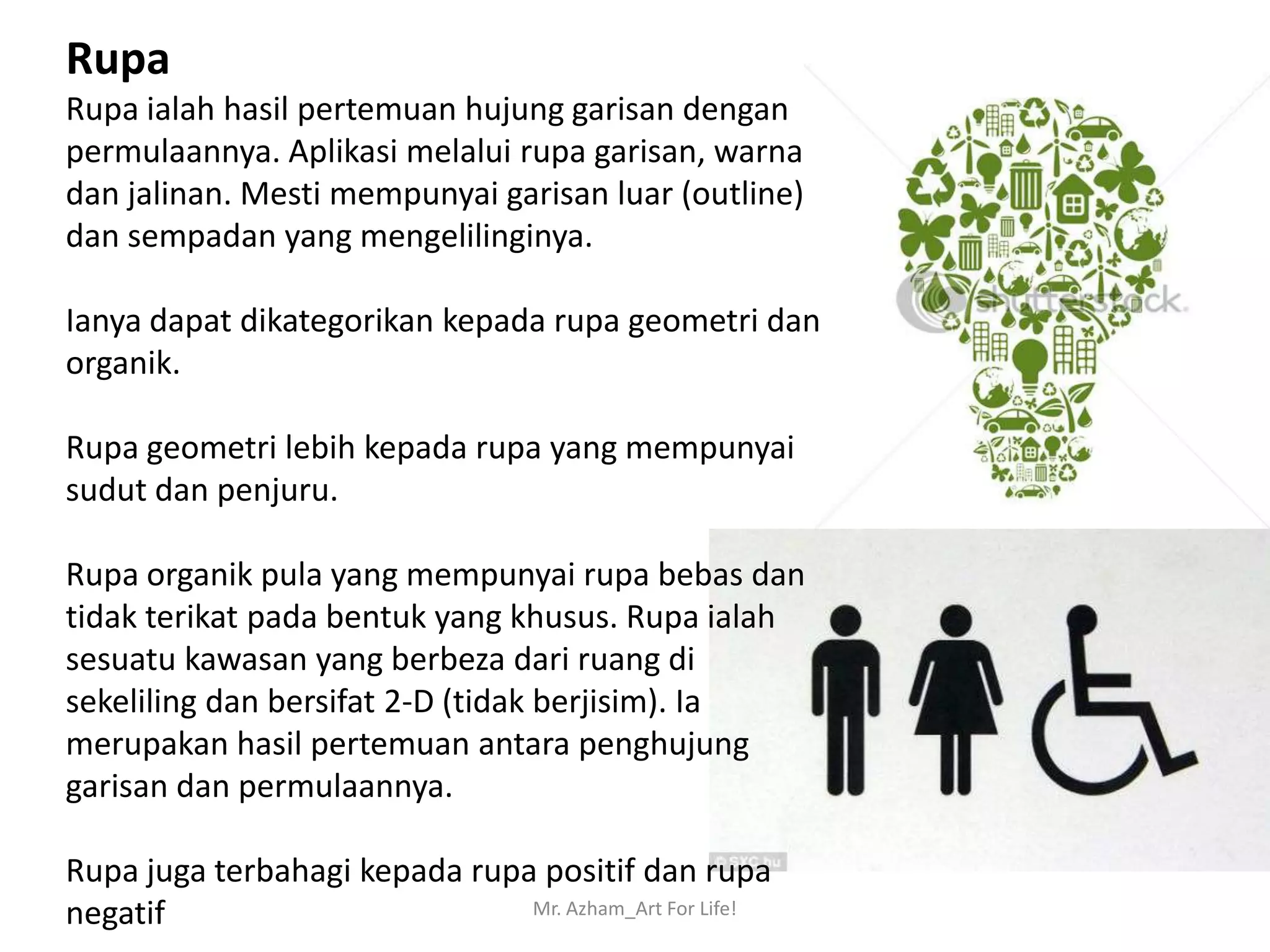 Rupa
Rupa ialah hasil pertemuan hujung garisan dengan
permulaannya. Aplikasi melalui rupa garisan, warna
dan jalinan. Mesti mempunyai garisan luar (outline)
dan sempadan yang mengelilinginya.

Ianya dapat dikategorikan kepada rupa geometri dan
organik.

Rupa geometri lebih kepada rupa yang mempunyai
sudut dan penjuru.

Rupa organik pula yang mempunyai rupa bebas dan
tidak terikat pada bentuk yang khusus. Rupa ialah
sesuatu kawasan yang berbeza dari ruang di
sekeliling dan bersifat 2-D (tidak berjisim). Ia
merupakan hasil pertemuan antara penghujung
garisan dan permulaannya.

Rupa juga terbahagi kepada rupa positif dan rupa
negatif                        Mr. Azham_Art For Life!
 