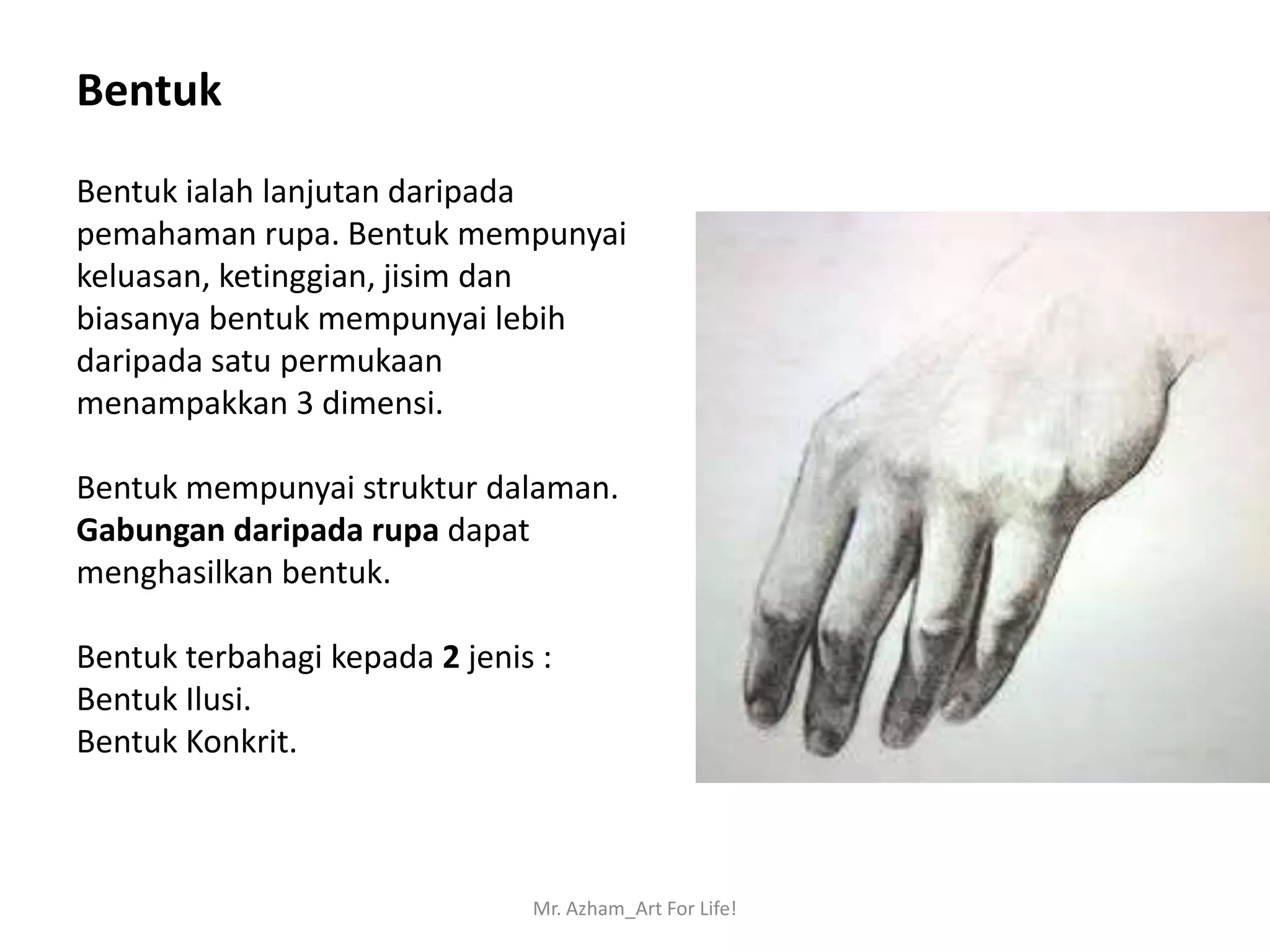 Bentuk
Bentuk ialah lanjutan daripada
pemahaman rupa. Bentuk mempunyai
keluasan, ketinggian, jisim dan
biasanya bentuk mempunyai lebih
daripada satu permukaan
menampakkan 3 dimensi.

Bentuk mempunyai struktur dalaman.
Gabungan daripada rupa dapat
menghasilkan bentuk.

Bentuk terbahagi kepada 2 jenis :
Bentuk Ilusi.
Bentuk Konkrit.



                               Mr. Azham_Art For Life!
 