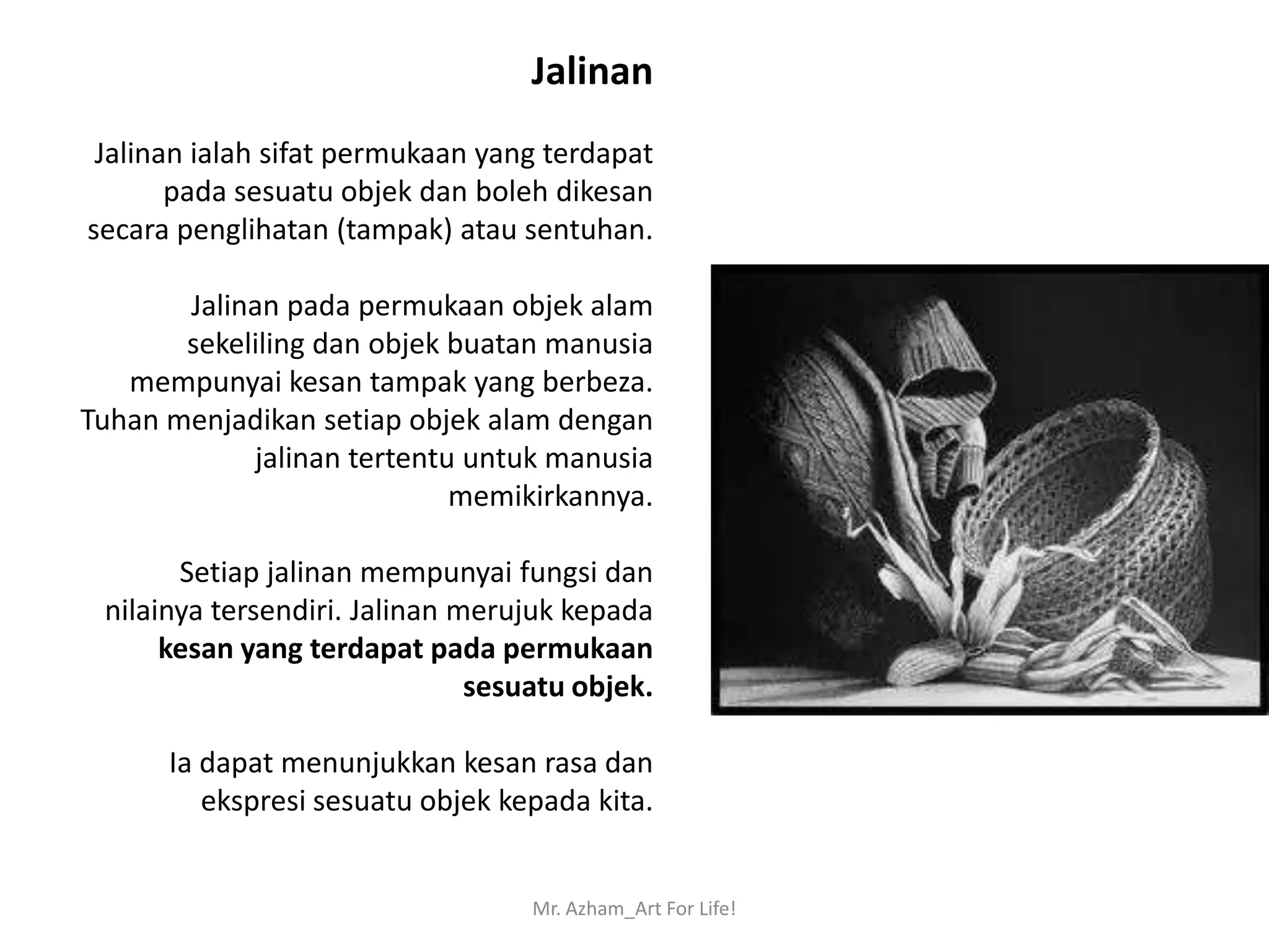 Jalinan
 Jalinan ialah sifat permukaan yang terdapat
       pada sesuatu objek dan boleh dikesan
secara penglihatan (tampak) atau sentuhan.

       Jalinan pada permukaan objek alam
       sekeliling dan objek buatan manusia
   mempunyai kesan tampak yang berbeza.
Tuhan menjadikan setiap objek alam dengan
            jalinan tertentu untuk manusia
                            memikirkannya.

       Setiap jalinan mempunyai fungsi dan
 nilainya tersendiri. Jalinan merujuk kepada
      kesan yang terdapat pada permukaan
                               sesuatu objek.

      Ia dapat menunjukkan kesan rasa dan
         ekspresi sesuatu objek kepada kita.


                                   Mr. Azham_Art For Life!
 