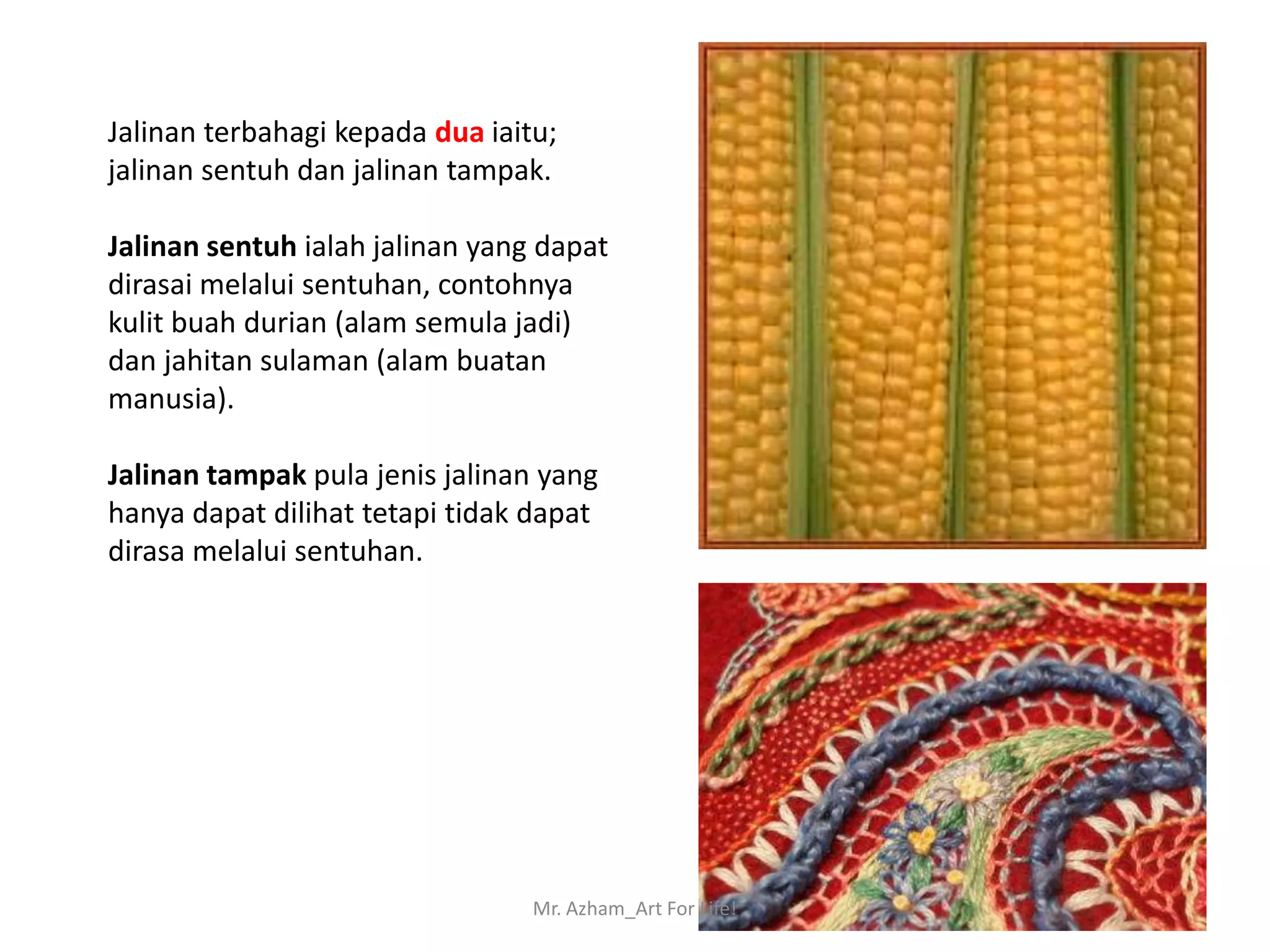 Jalinan terbahagi kepada dua iaitu;
jalinan sentuh dan jalinan tampak.

Jalinan sentuh ialah jalinan yang dapat
dirasai melalui sentuhan, contohnya
kulit buah durian (alam semula jadi)
dan jahitan sulaman (alam buatan
manusia).

Jalinan tampak pula jenis jalinan yang
hanya dapat dilihat tetapi tidak dapat
dirasa melalui sentuhan.




                                 Mr. Azham_Art For Life!
 