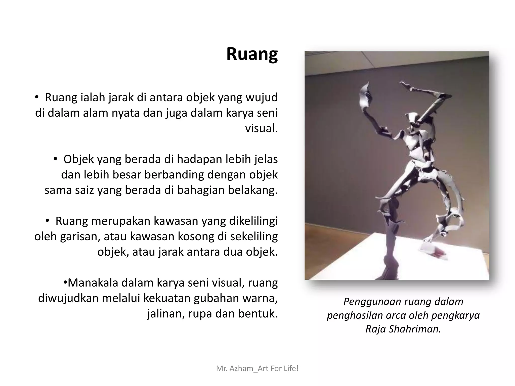 Ruang

• Ruang ialah jarak di antara objek yang wujud
di dalam alam nyata dan juga dalam karya seni
                                         visual.

   • Objek yang berada di hadapan lebih jelas
     dan lebih besar berbanding dengan objek
 sama saiz yang berada di bahagian belakang.

  • Ruang merupakan kawasan yang dikelilingi
oleh garisan, atau kawasan kosong di sekeliling
            objek, atau jarak antara dua objek.

    •Manakala dalam karya seni visual, ruang
diwujudkan melalui kekuatan gubahan warna,                      Penggunaan ruang dalam
                    jalinan, rupa dan bentuk.                penghasilan arca oleh pengkarya
                                                                    Raja Shahriman.


                                   Mr. Azham_Art For Life!
 