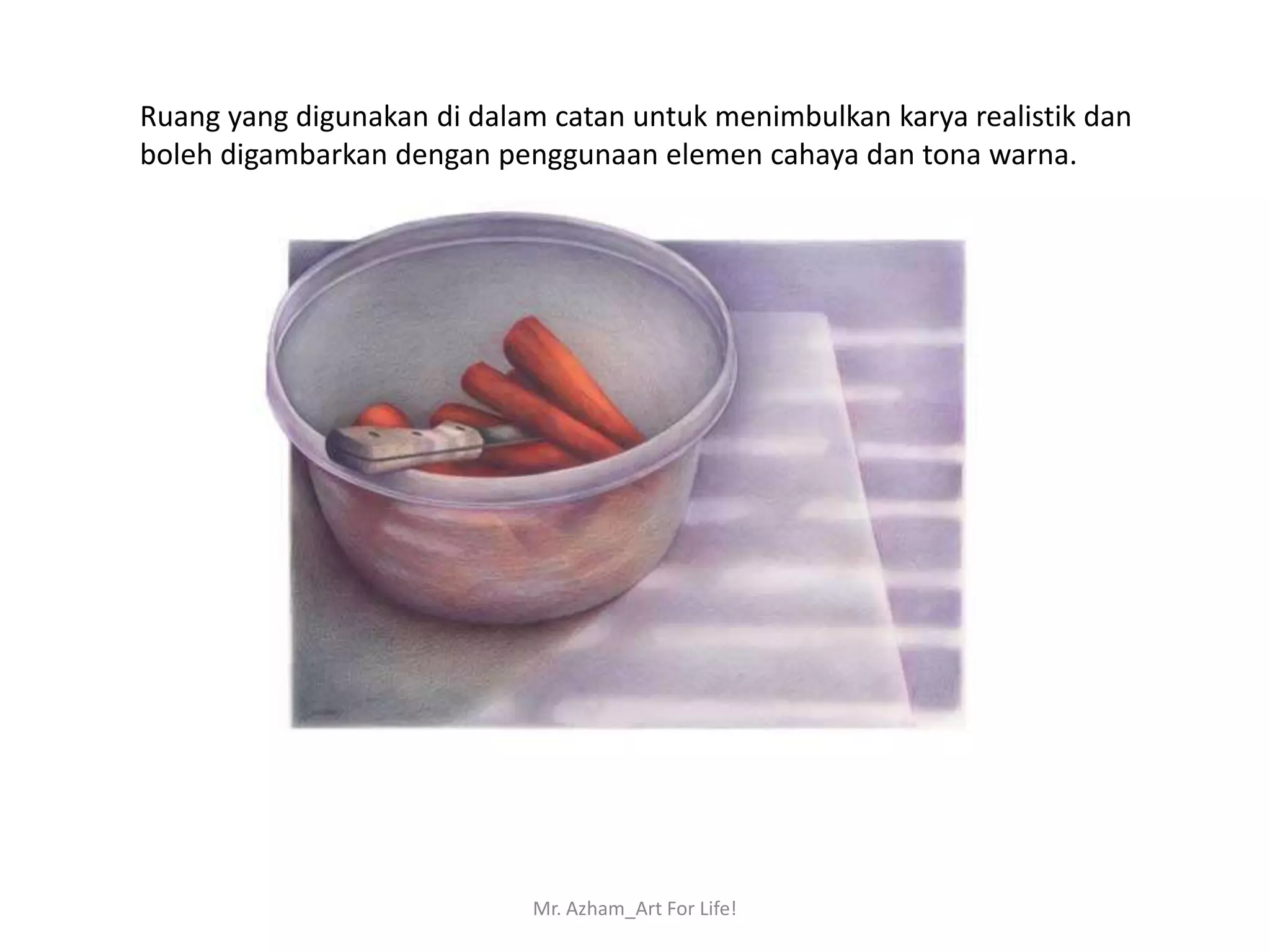 Ruang yang digunakan di dalam catan untuk menimbulkan karya realistik dan
boleh digambarkan dengan penggunaan elemen cahaya dan tona warna.




                            Mr. Azham_Art For Life!
 