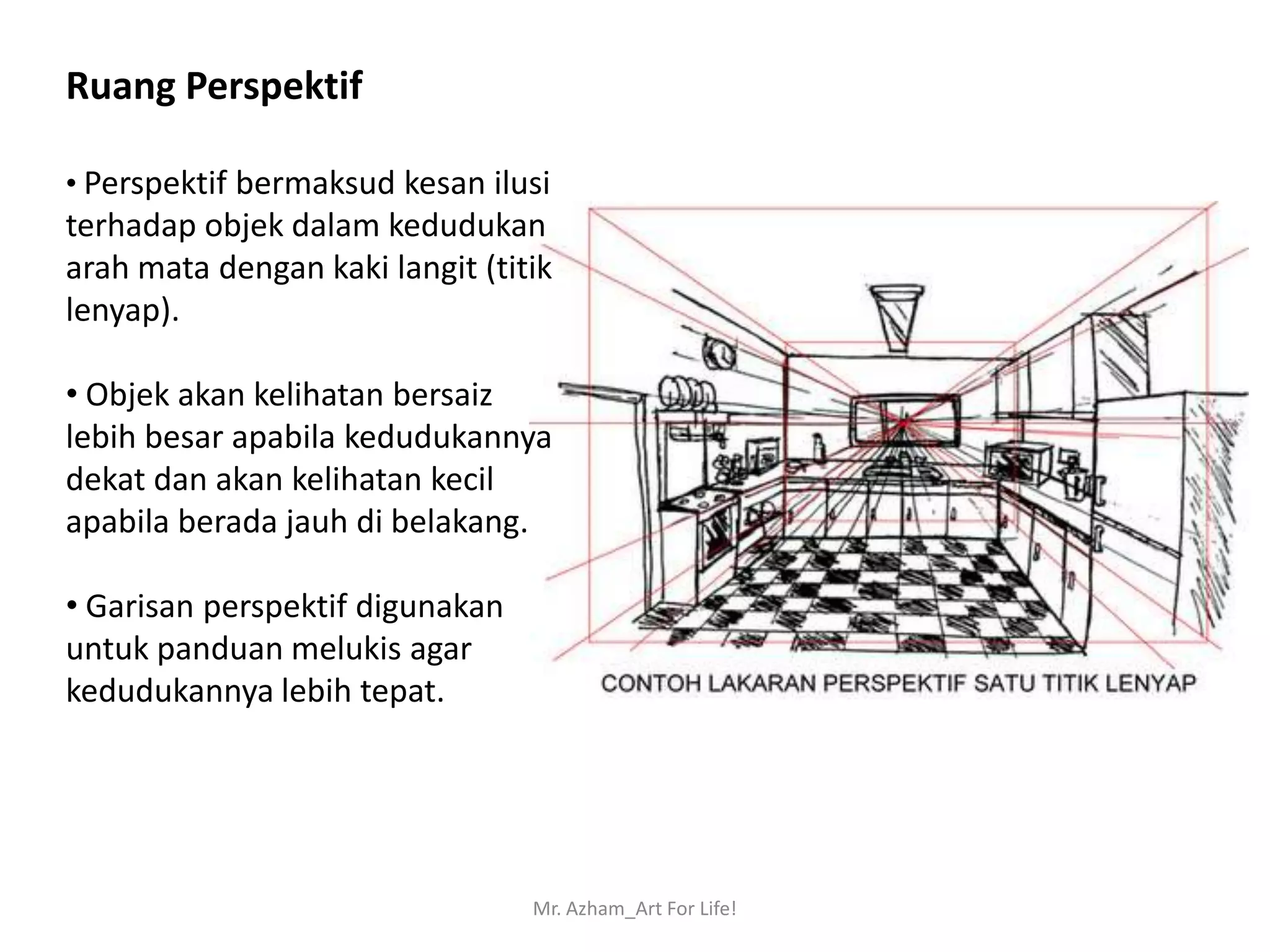 Ruang Perspektif

• Perspektif bermaksud kesan ilusi
terhadap objek dalam kedudukan
arah mata dengan kaki langit (titik
lenyap).

• Objek akan kelihatan bersaiz
lebih besar apabila kedudukannya
dekat dan akan kelihatan kecil
apabila berada jauh di belakang.

• Garisan perspektif digunakan
untuk panduan melukis agar
kedudukannya lebih tepat.




                                 Mr. Azham_Art For Life!
 