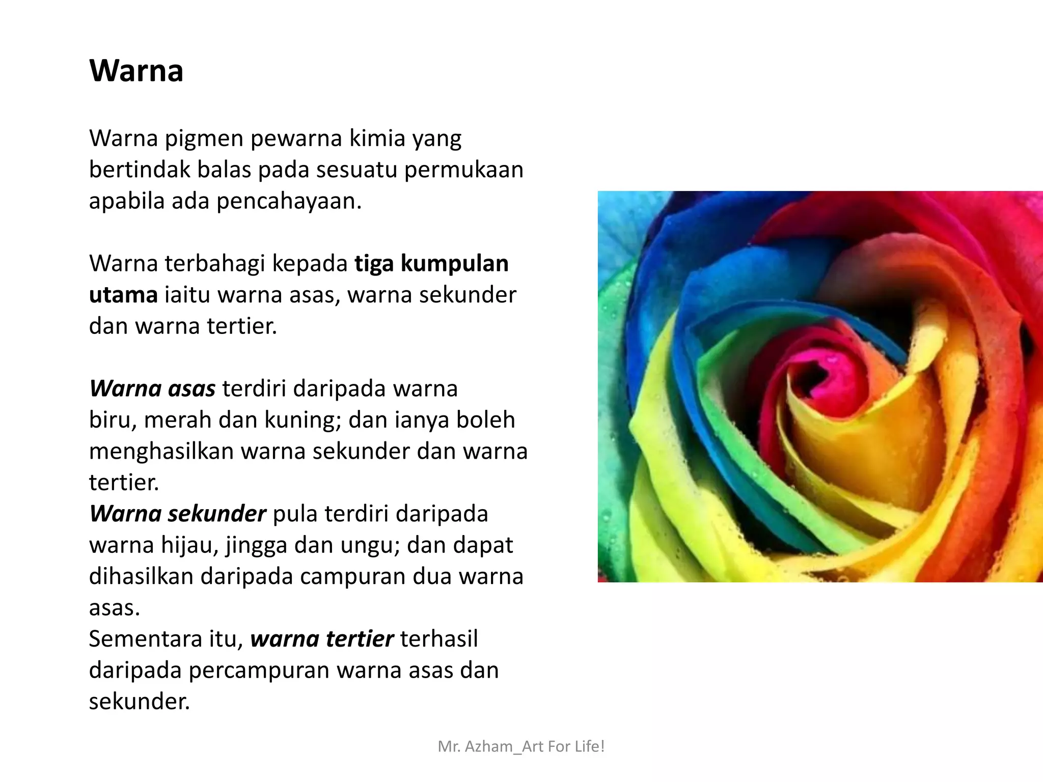 Warna
Warna pigmen pewarna kimia yang
bertindak balas pada sesuatu permukaan
apabila ada pencahayaan.

Warna terbahagi kepada tiga kumpulan
utama iaitu warna asas, warna sekunder
dan warna tertier.

Warna asas terdiri daripada warna
biru, merah dan kuning; dan ianya boleh
menghasilkan warna sekunder dan warna
tertier.
Warna sekunder pula terdiri daripada
warna hijau, jingga dan ungu; dan dapat
dihasilkan daripada campuran dua warna
asas.
Sementara itu, warna tertier terhasil
daripada percampuran warna asas dan
sekunder.
                              Mr. Azham_Art For Life!
 
