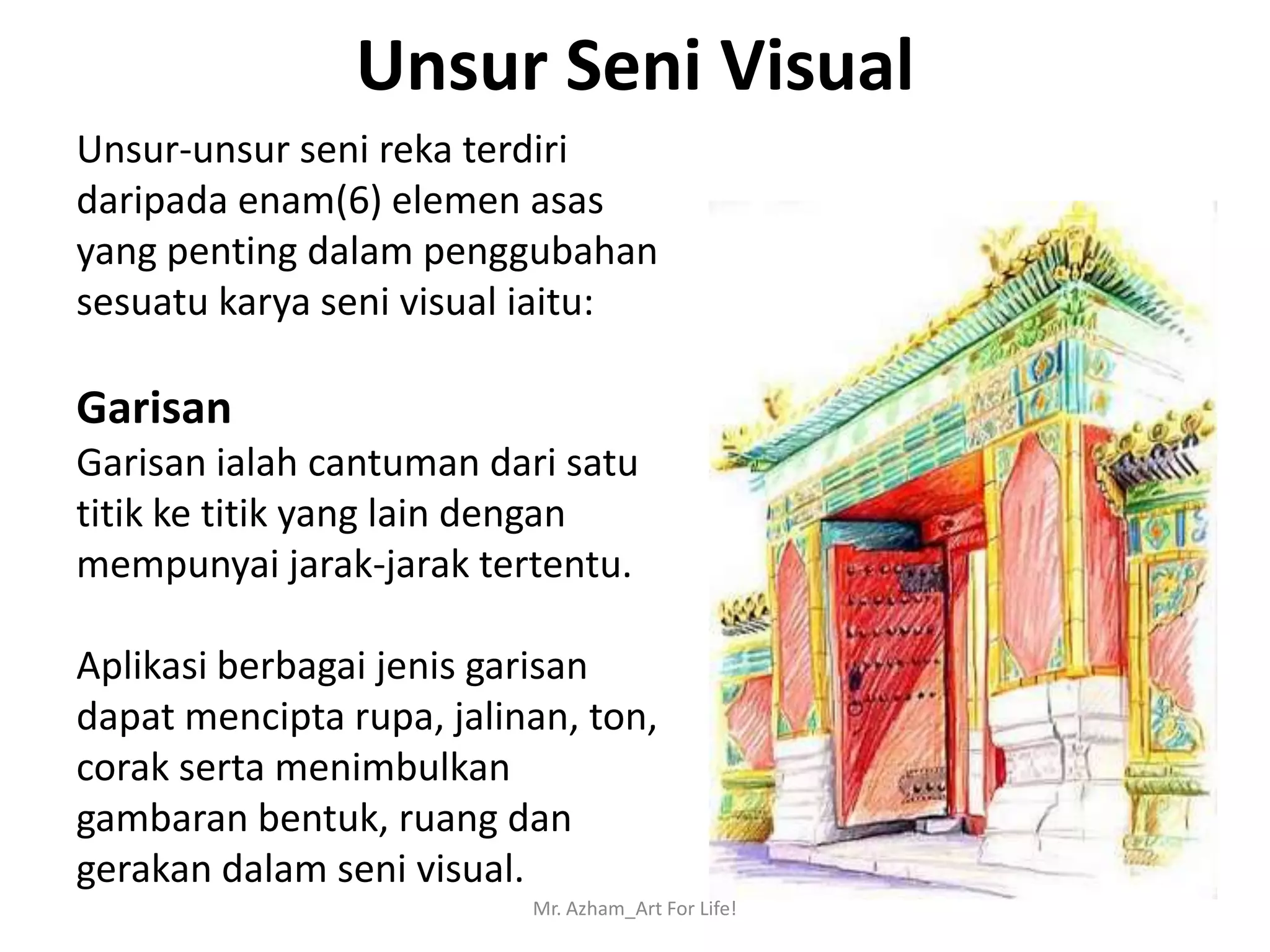 Unsur Seni Visual
Unsur-unsur seni reka terdiri
daripada enam(6) elemen asas
yang penting dalam penggubahan
sesuatu karya seni visual iaitu:

Garisan
Garisan ialah cantuman dari satu
titik ke titik yang lain dengan
mempunyai jarak-jarak tertentu.

Aplikasi berbagai jenis garisan
dapat mencipta rupa, jalinan, ton,
corak serta menimbulkan
gambaran bentuk, ruang dan
gerakan dalam seni visual.
                          Mr. Azham_Art For Life!
 