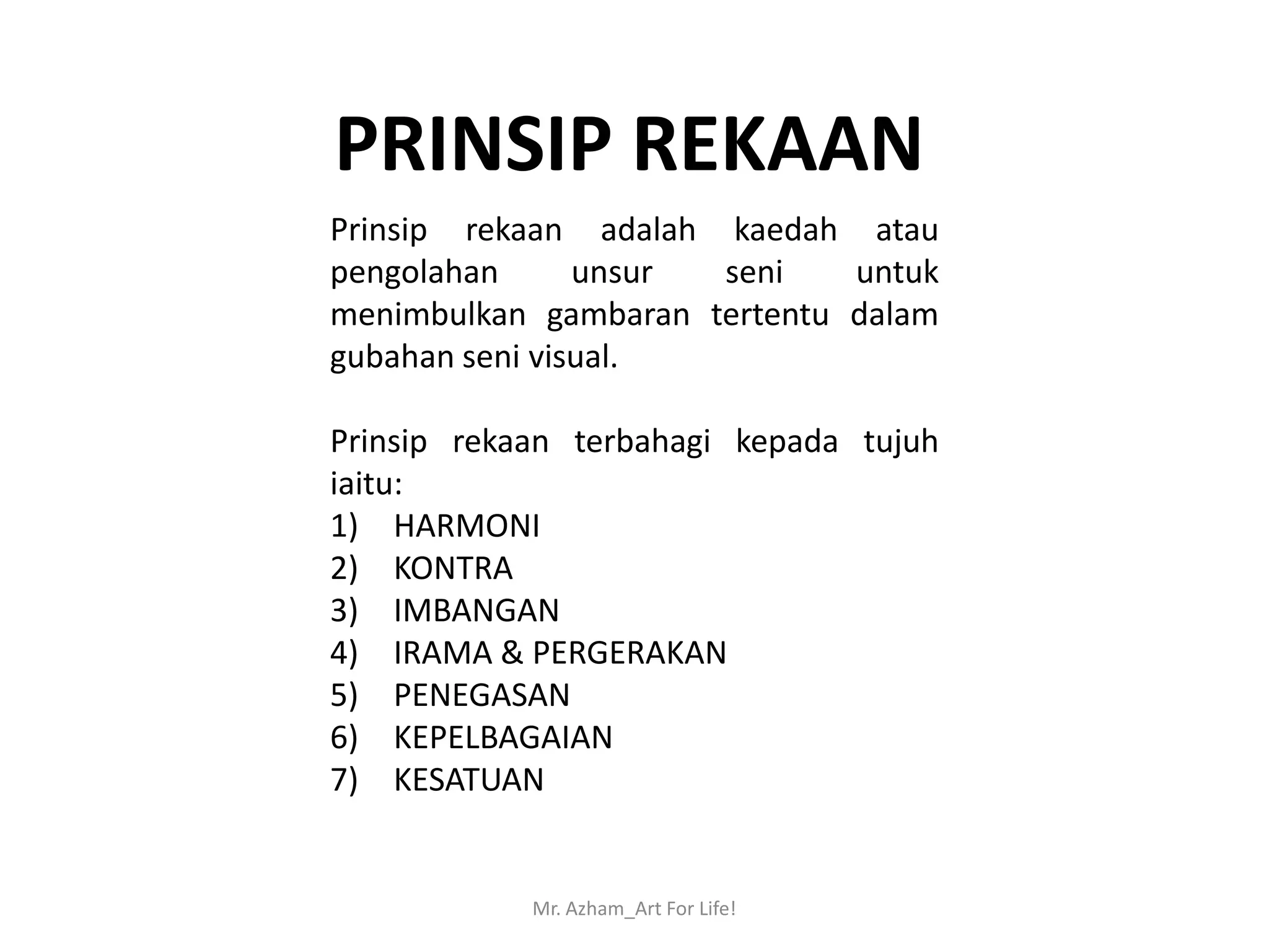 PRINSIP REKAAN
Prinsip rekaan adalah kaedah atau
pengolahan      unsur seni    untuk
menimbulkan gambaran tertentu dalam
gubahan seni visual.

Prinsip rekaan terbahagi kepada tujuh
iaitu:
1) HARMONI
2) KONTRA
3) IMBANGAN
4) IRAMA & PERGERAKAN
5) PENEGASAN
6) KEPELBAGAIAN
7) KESATUAN


            Mr. Azham_Art For Life!
 