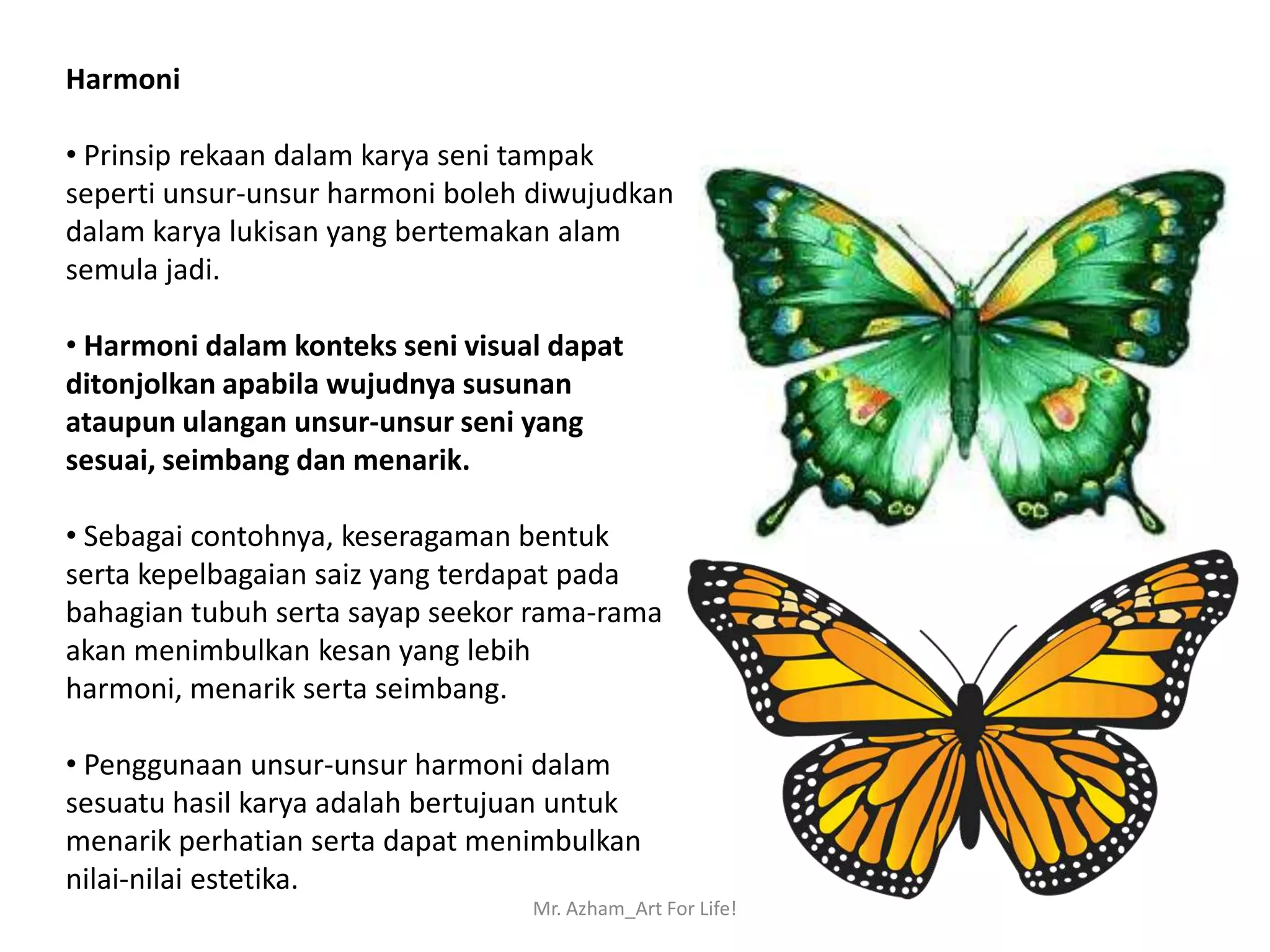 Harmoni

• Prinsip rekaan dalam karya seni tampak
seperti unsur-unsur harmoni boleh diwujudkan
dalam karya lukisan yang bertemakan alam
semula jadi.

• Harmoni dalam konteks seni visual dapat
ditonjolkan apabila wujudnya susunan
ataupun ulangan unsur-unsur seni yang
sesuai, seimbang dan menarik.

• Sebagai contohnya, keseragaman bentuk
serta kepelbagaian saiz yang terdapat pada
bahagian tubuh serta sayap seekor rama-rama
akan menimbulkan kesan yang lebih
harmoni, menarik serta seimbang.

• Penggunaan unsur-unsur harmoni dalam
sesuatu hasil karya adalah bertujuan untuk
menarik perhatian serta dapat menimbulkan
nilai-nilai estetika.
                                  Mr. Azham_Art For Life!
 