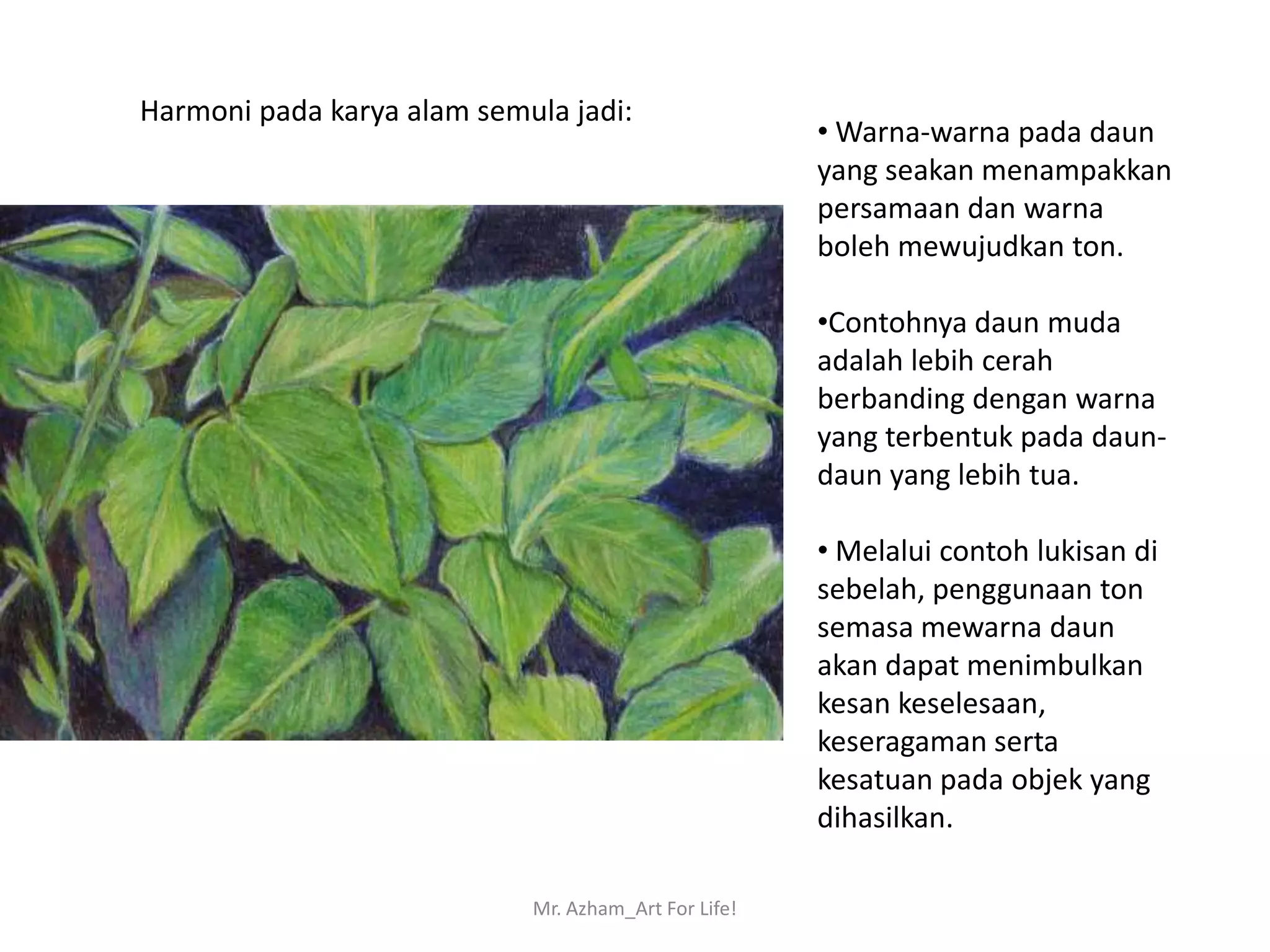Harmoni pada karya alam semula jadi:
                                                      • Warna-warna pada daun
                                                      yang seakan menampakkan
                                                      persamaan dan warna
                                                      boleh mewujudkan ton.

                                                      •Contohnya daun muda
                                                      adalah lebih cerah
                                                      berbanding dengan warna
                                                      yang terbentuk pada daun-
                                                      daun yang lebih tua.

                                                      • Melalui contoh lukisan di
                                                      sebelah, penggunaan ton
                                                      semasa mewarna daun
                                                      akan dapat menimbulkan
                                                      kesan keselesaan,
                                                      keseragaman serta
                                                      kesatuan pada objek yang
                                                      dihasilkan.

                            Mr. Azham_Art For Life!
 