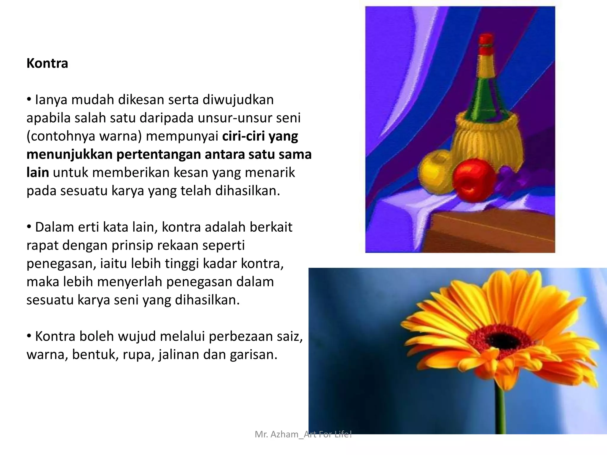 Kontra

• Ianya mudah dikesan serta diwujudkan
apabila salah satu daripada unsur-unsur seni
(contohnya warna) mempunyai ciri-ciri yang
menunjukkan pertentangan antara satu sama
lain untuk memberikan kesan yang menarik
pada sesuatu karya yang telah dihasilkan.

• Dalam erti kata lain, kontra adalah berkait
rapat dengan prinsip rekaan seperti
penegasan, iaitu lebih tinggi kadar kontra,
maka lebih menyerlah penegasan dalam
sesuatu karya seni yang dihasilkan.

• Kontra boleh wujud melalui perbezaan saiz,
warna, bentuk, rupa, jalinan dan garisan.




                                      Mr. Azham_Art For Life!
 