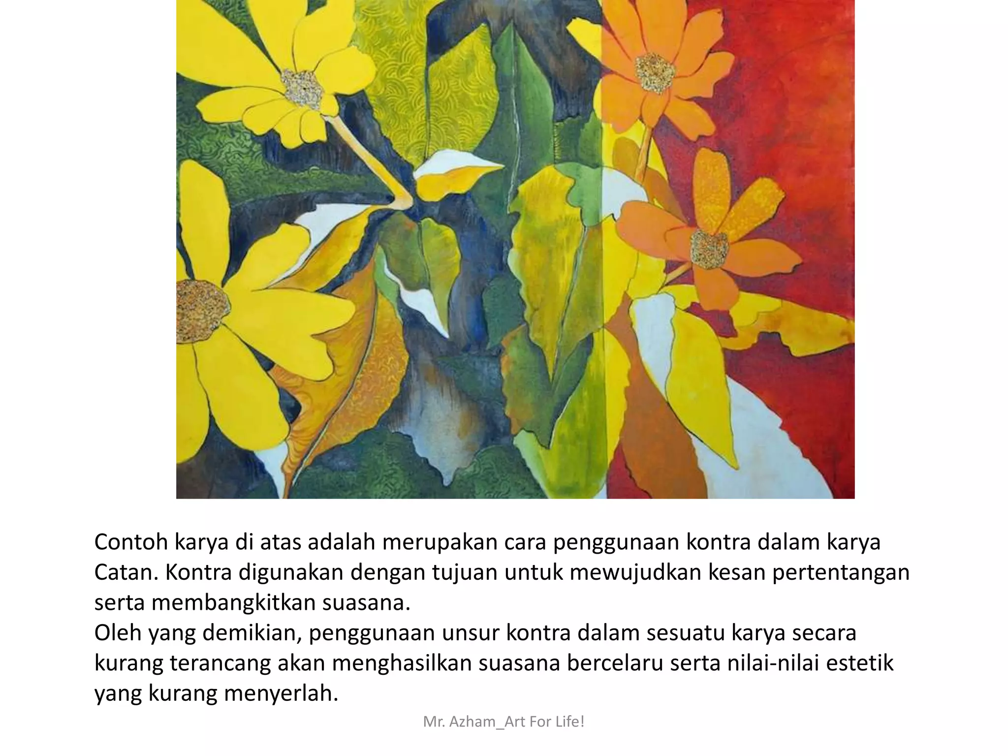 Contoh karya di atas adalah merupakan cara penggunaan kontra dalam karya
Catan. Kontra digunakan dengan tujuan untuk mewujudkan kesan pertentangan
serta membangkitkan suasana.
Oleh yang demikian, penggunaan unsur kontra dalam sesuatu karya secara
kurang terancang akan menghasilkan suasana bercelaru serta nilai-nilai estetik
yang kurang menyerlah.
                               Mr. Azham_Art For Life!
 