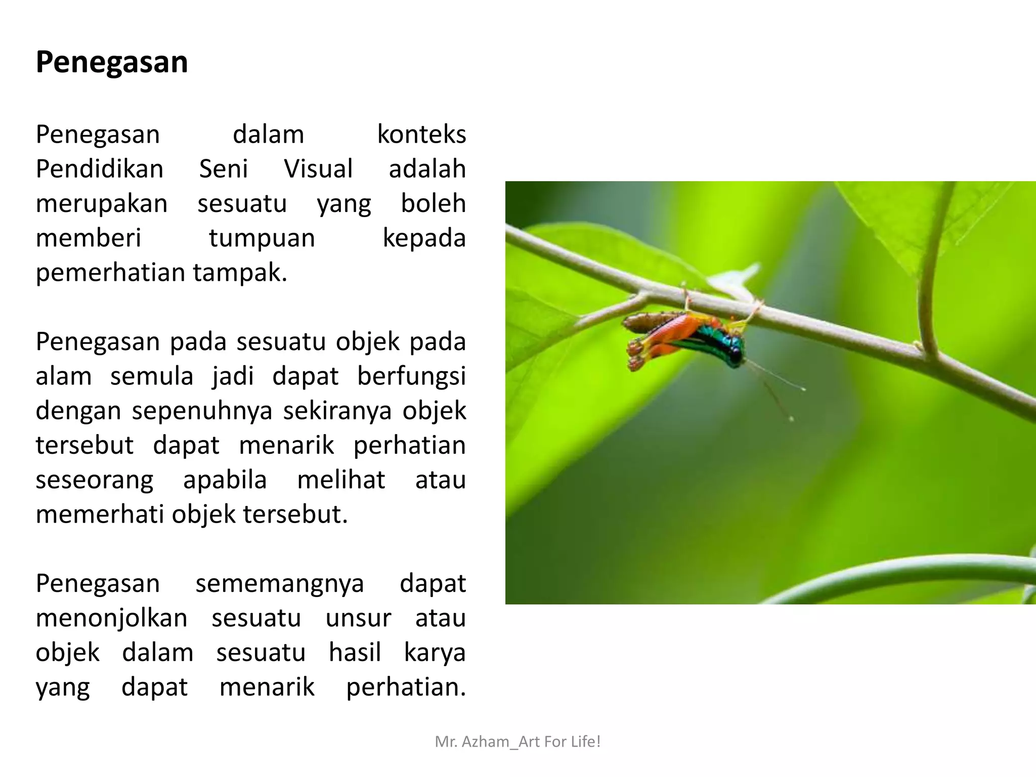 Penegasan

Penegasan      dalam   konteks
Pendidikan Seni Visual adalah
merupakan sesuatu yang boleh
memberi      tumpuan   kepada
pemerhatian tampak.

Penegasan pada sesuatu objek pada
alam semula jadi dapat berfungsi
dengan sepenuhnya sekiranya objek
tersebut dapat menarik perhatian
seseorang apabila melihat atau
memerhati objek tersebut.

Penegasan sememangnya dapat
menonjolkan sesuatu unsur atau
objek dalam sesuatu hasil karya
yang dapat menarik perhatian.
                              Mr. Azham_Art For Life!
 