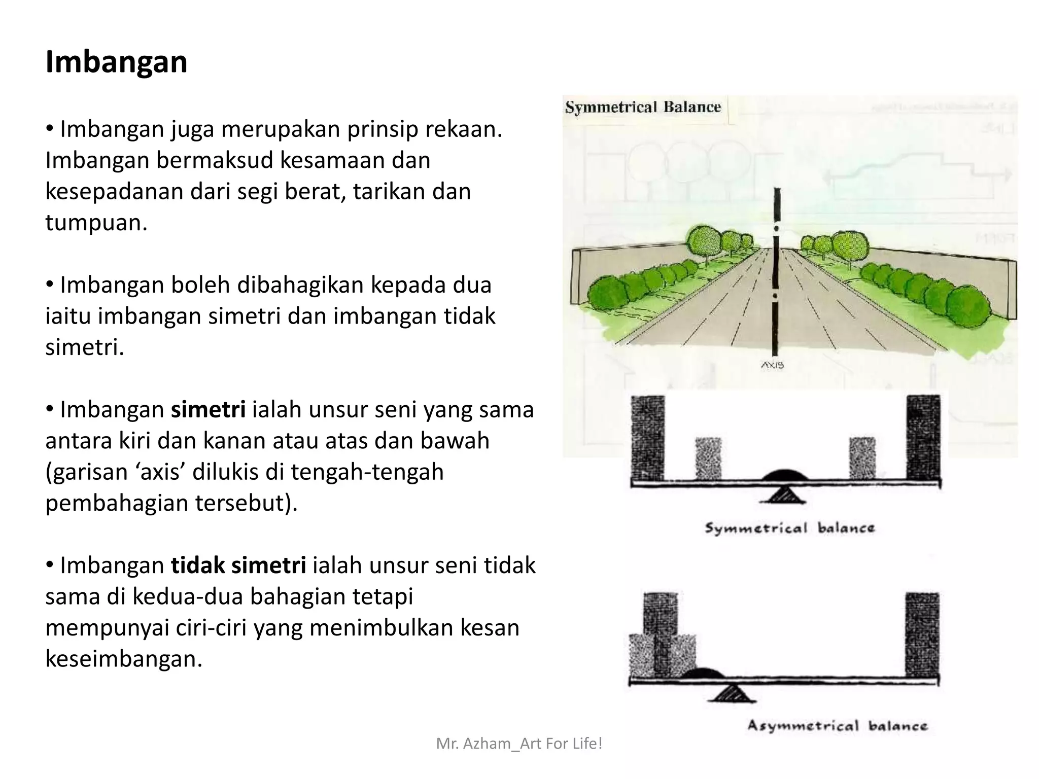 Imbangan
• Imbangan juga merupakan prinsip rekaan.
Imbangan bermaksud kesamaan dan
kesepadanan dari segi berat, tarikan dan
tumpuan.

• Imbangan boleh dibahagikan kepada dua
iaitu imbangan simetri dan imbangan tidak
simetri.

• Imbangan simetri ialah unsur seni yang sama
antara kiri dan kanan atau atas dan bawah
(garisan ‘axis’ dilukis di tengah-tengah
pembahagian tersebut).

• Imbangan tidak simetri ialah unsur seni tidak
sama di kedua-dua bahagian tetapi
mempunyai ciri-ciri yang menimbulkan kesan
keseimbangan.


                                     Mr. Azham_Art For Life!
 