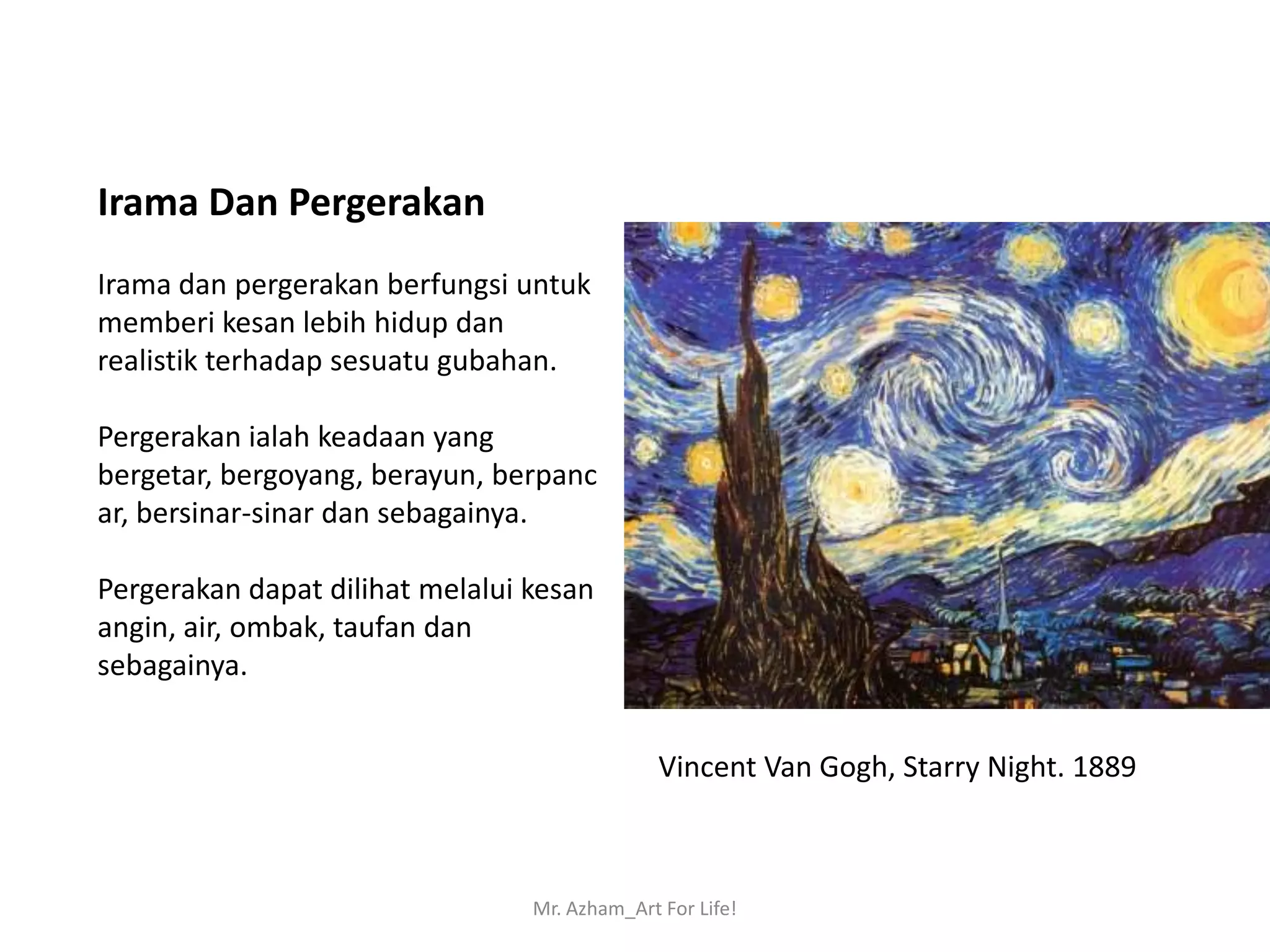 Irama Dan Pergerakan
Irama dan pergerakan berfungsi untuk
memberi kesan lebih hidup dan
realistik terhadap sesuatu gubahan.

Pergerakan ialah keadaan yang
bergetar, bergoyang, berayun, berpanc
ar, bersinar-sinar dan sebagainya.

Pergerakan dapat dilihat melalui kesan
angin, air, ombak, taufan dan
sebagainya.


                                               Vincent Van Gogh, Starry Night. 1889



                                 Mr. Azham_Art For Life!
 