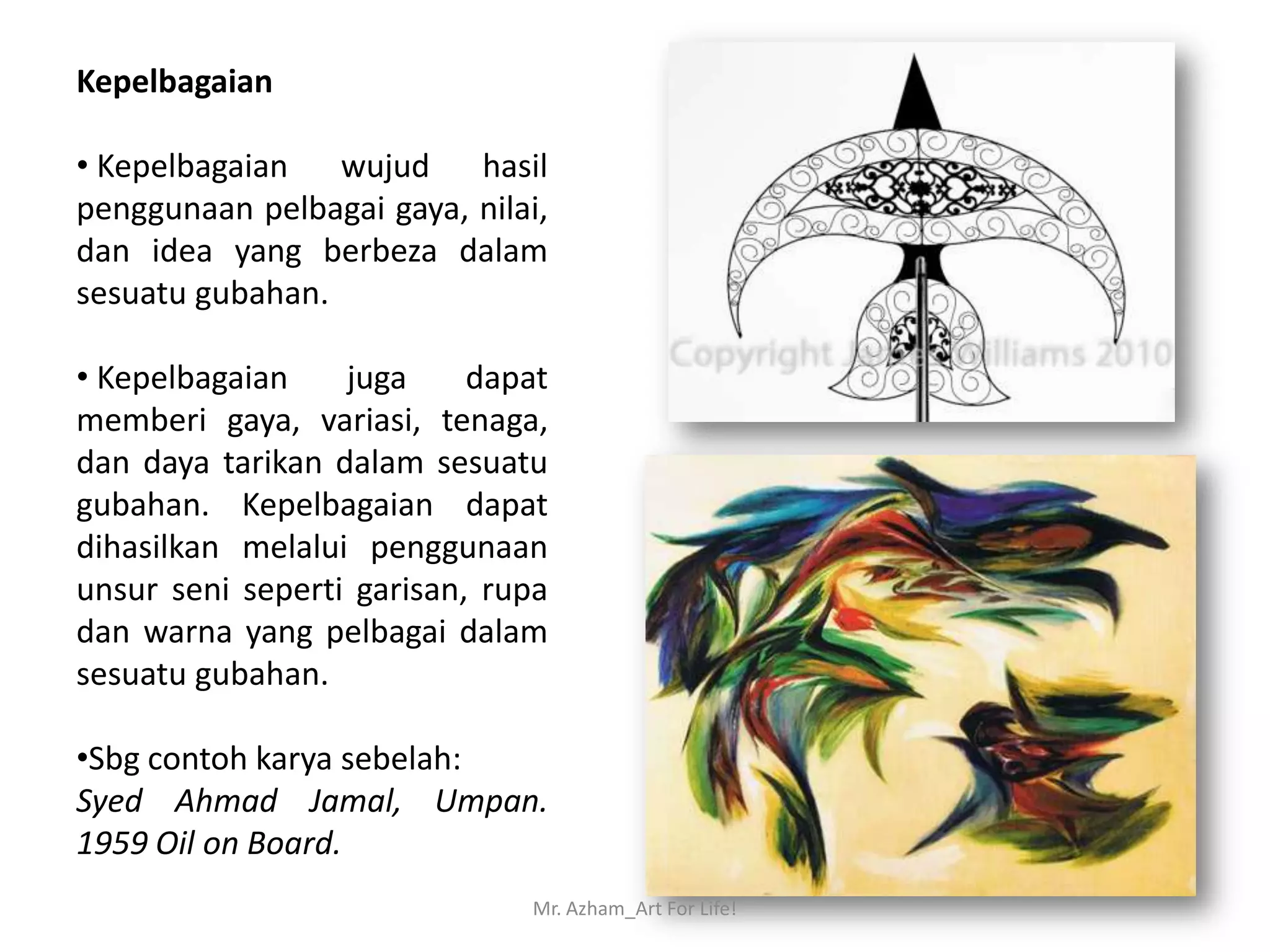 Kepelbagaian

• Kepelbagaian wujud hasil
penggunaan pelbagai gaya, nilai,
dan idea yang berbeza dalam
sesuatu gubahan.

• Kepelbagaian    juga     dapat
memberi gaya, variasi, tenaga,
dan daya tarikan dalam sesuatu
gubahan. Kepelbagaian dapat
dihasilkan melalui penggunaan
unsur seni seperti garisan, rupa
dan warna yang pelbagai dalam
sesuatu gubahan.

•Sbg contoh karya sebelah:
Syed Ahmad Jamal, Umpan.
1959 Oil on Board.
                              Mr. Azham_Art For Life!
 