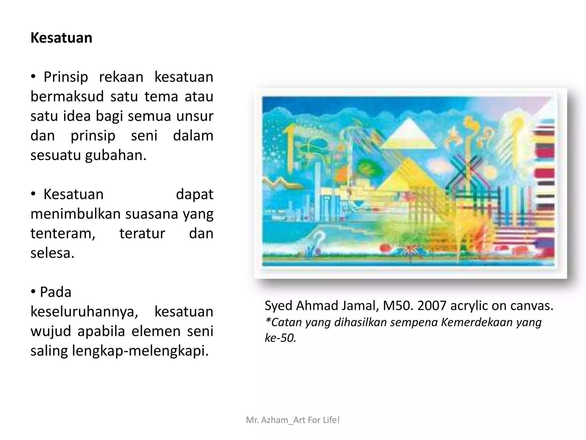 Kesatuan

• Prinsip rekaan kesatuan
bermaksud satu tema atau
satu idea bagi semua unsur
dan prinsip seni dalam
sesuatu gubahan.

• Kesatuan         dapat
menimbulkan suasana yang
tenteram, teratur dan
selesa.

• Pada
keseluruhannya, kesatuan         Syed Ahmad Jamal, M50. 2007 acrylic on canvas.
                                 *Catan yang dihasilkan sempena Kemerdekaan yang
wujud apabila elemen seni        ke-50.
saling lengkap-melengkapi.



                             Mr. Azham_Art For Life!
 