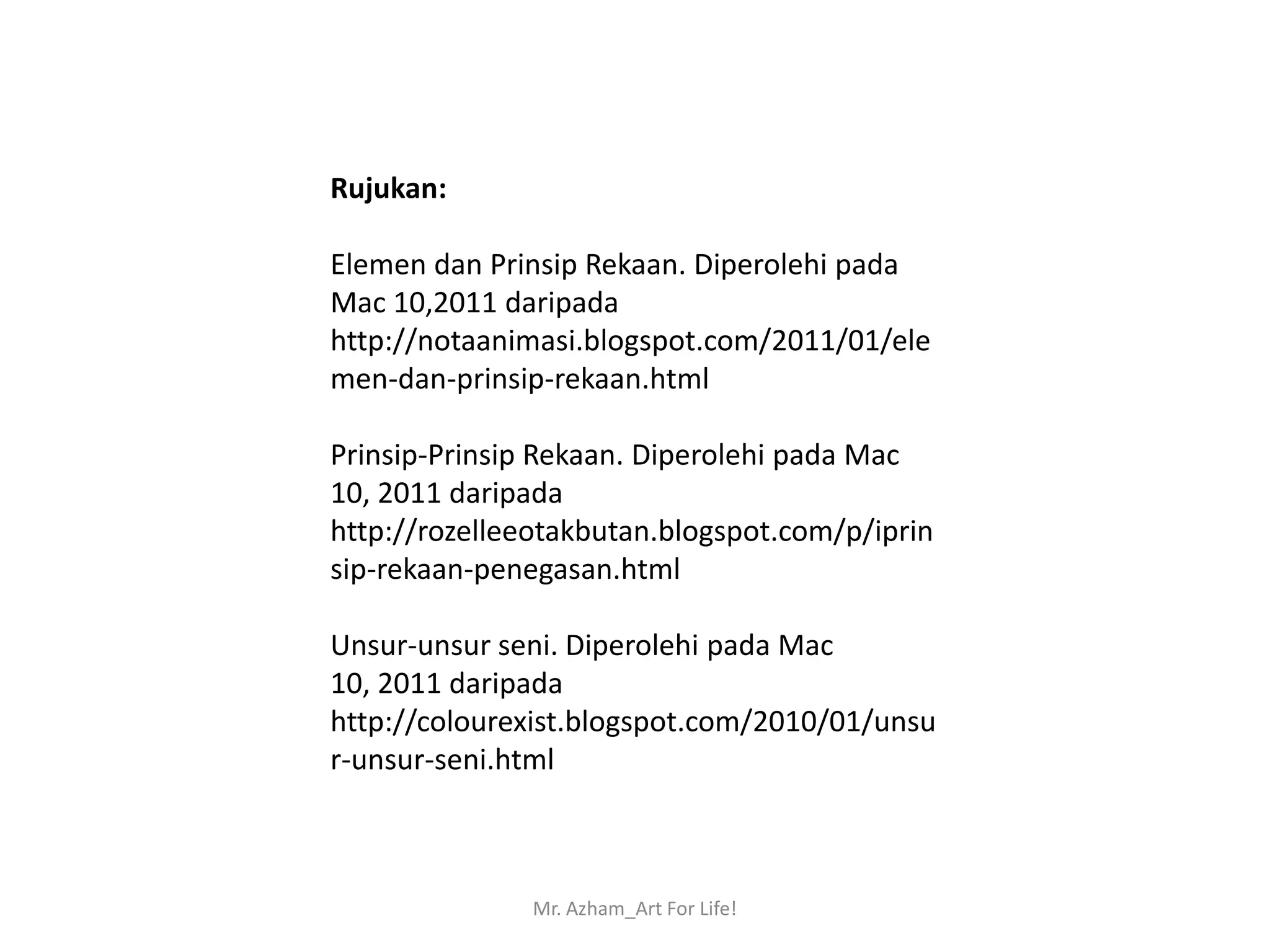 Rujukan:

Elemen dan Prinsip Rekaan. Diperolehi pada
Mac 10,2011 daripada
http://notaanimasi.blogspot.com/2011/01/ele
men-dan-prinsip-rekaan.html

Prinsip-Prinsip Rekaan. Diperolehi pada Mac
10, 2011 daripada
http://rozelleeotakbutan.blogspot.com/p/iprin
sip-rekaan-penegasan.html

Unsur-unsur seni. Diperolehi pada Mac
10, 2011 daripada
http://colourexist.blogspot.com/2010/01/unsu
r-unsur-seni.html



               Mr. Azham_Art For Life!
 