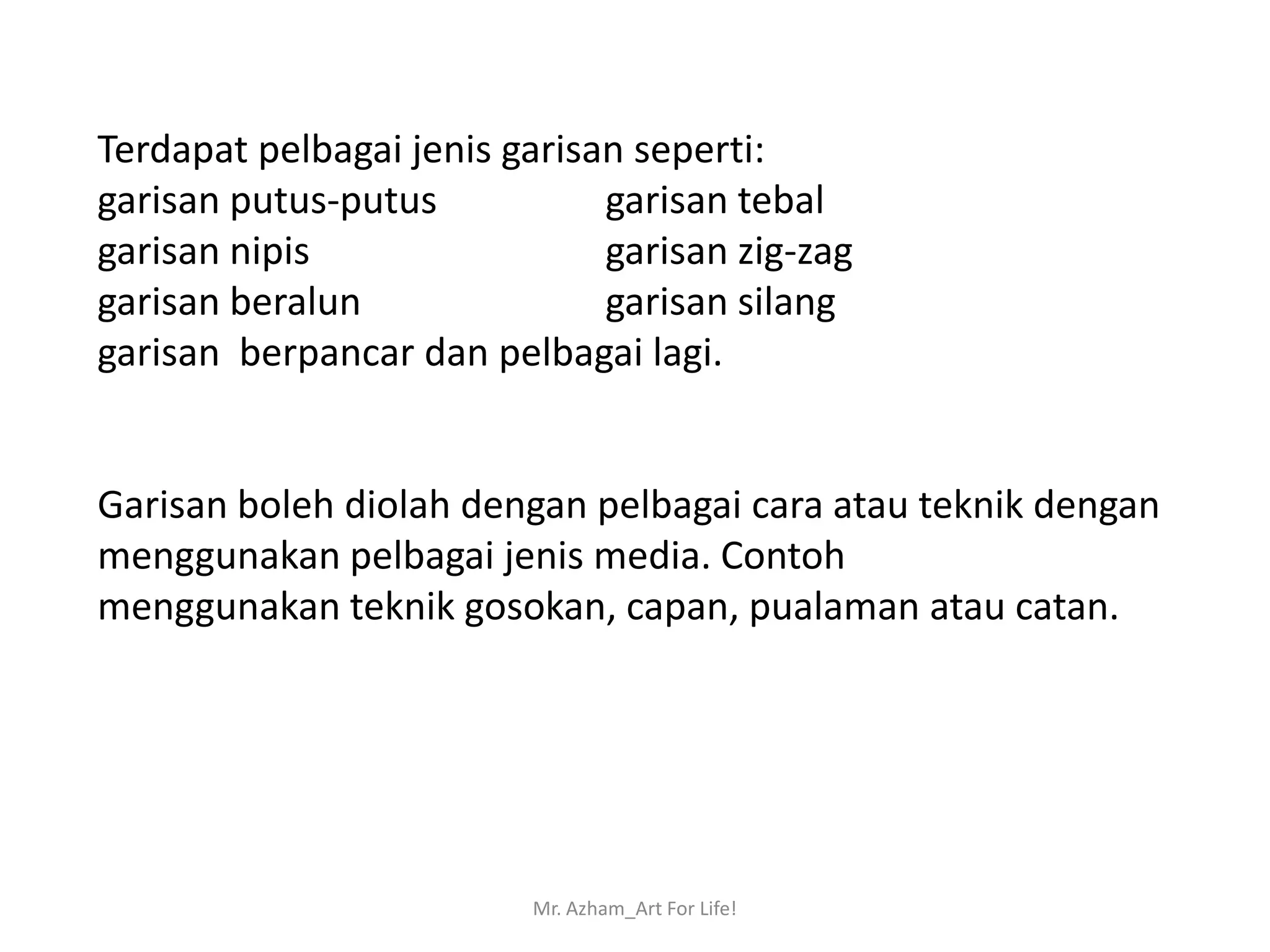 Terdapat pelbagai jenis garisan seperti:
garisan putus-putus           garisan tebal
garisan nipis                 garisan zig-zag
garisan beralun               garisan silang
garisan berpancar dan pelbagai lagi.


Garisan boleh diolah dengan pelbagai cara atau teknik dengan
menggunakan pelbagai jenis media. Contoh
menggunakan teknik gosokan, capan, pualaman atau catan.




                         Mr. Azham_Art For Life!
 