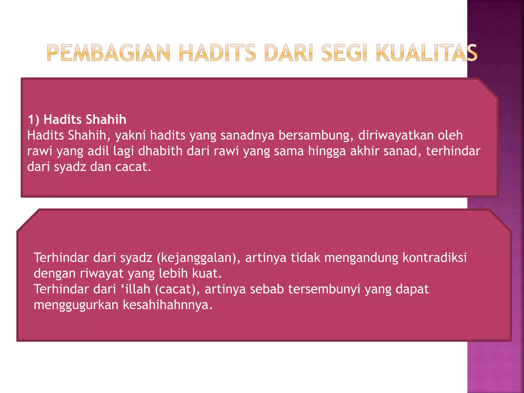 1) Hadits Shahih 
Hadits Shahih, yakni hadits yang sanadnya bersambung, diriwayatkan oleh 
rawi yang adil lagi dhabith dari rawi yang sama hingga akhir sanad, terhindar 
dari syadz dan cacat. 
Terhindar dari syadz (kejanggalan), artinya tidak mengandung kontradiksi 
dengan riwayat yang lebih kuat. 
Terhindar dari ‘illah (cacat), artinya sebab tersembunyi yang dapat 
menggugurkan kesahihahnnya. 
 