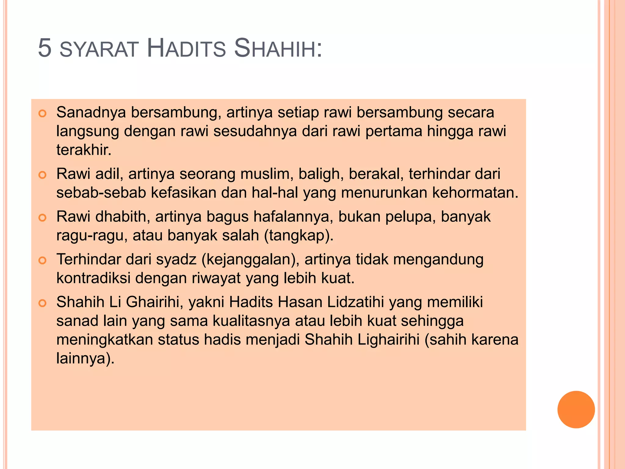 5 SYARAT HADITS SHAHIH: 
 Sanadnya bersambung, artinya setiap rawi bersambung secara 
langsung dengan rawi sesudahnya dari rawi pertama hingga rawi 
terakhir. 
 Rawi adil, artinya seorang muslim, baligh, berakal, terhindar dari 
sebab-sebab kefasikan dan hal-hal yang menurunkan kehormatan. 
 Rawi dhabith, artinya bagus hafalannya, bukan pelupa, banyak 
ragu-ragu, atau banyak salah (tangkap). 
 Terhindar dari syadz (kejanggalan), artinya tidak mengandung 
kontradiksi dengan riwayat yang lebih kuat. 
 Shahih Li Ghairihi, yakni Hadits Hasan Lidzatihi yang memiliki 
sanad lain yang sama kualitasnya atau lebih kuat sehingga 
meningkatkan status hadis menjadi Shahih Lighairihi (sahih karena 
lainnya). 
 