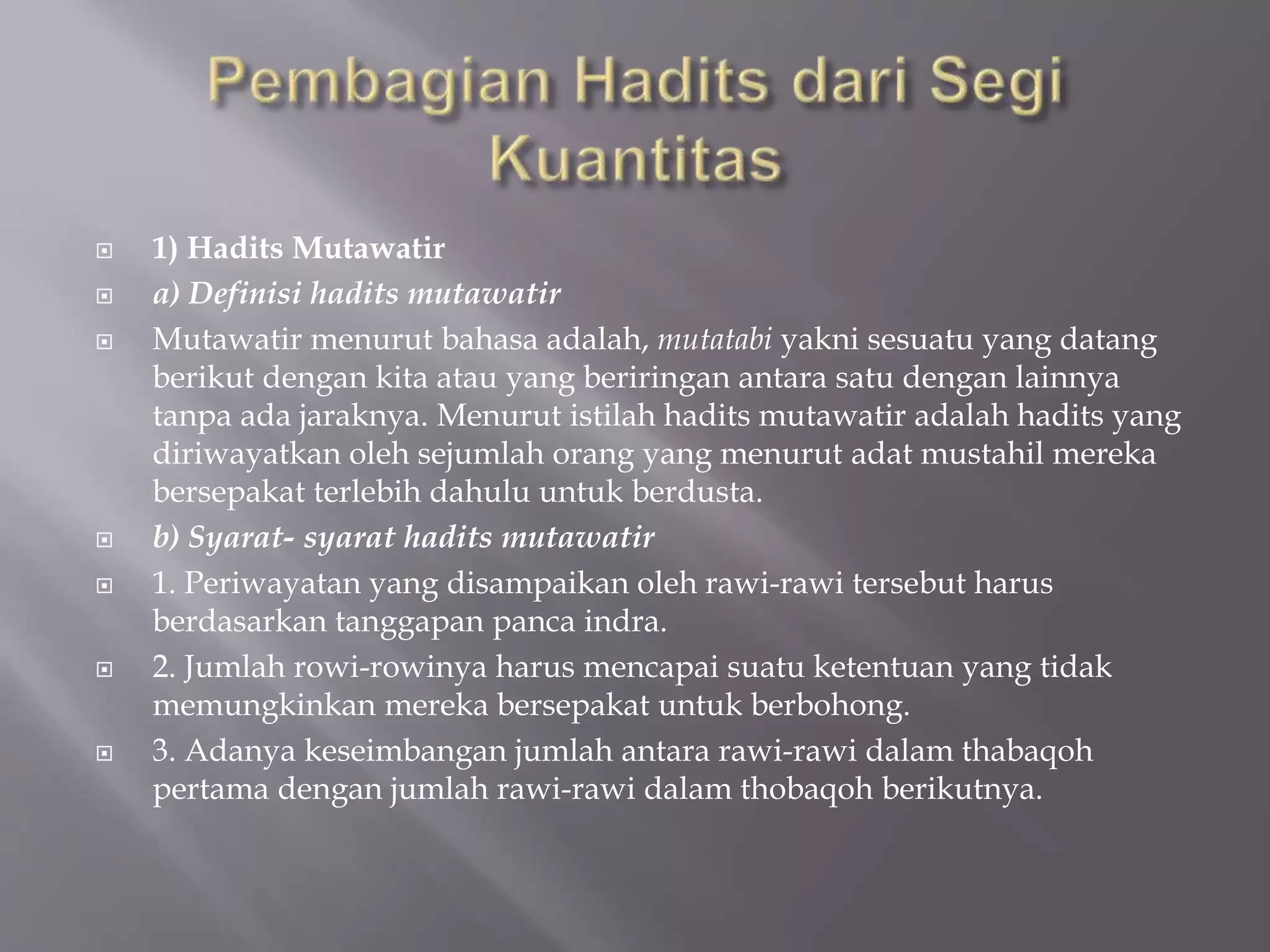  1) Hadits Mutawatir 
 a) Definisi hadits mutawatir 
 Mutawatir menurut bahasa adalah, mutatabi yakni sesuatu yang datang 
berikut dengan kita atau yang beriringan antara satu dengan lainnya 
tanpa ada jaraknya. Menurut istilah hadits mutawatir adalah hadits yang 
diriwayatkan oleh sejumlah orang yang menurut adat mustahil mereka 
bersepakat terlebih dahulu untuk berdusta. 
 b) Syarat- syarat hadits mutawatir 
 1. Periwayatan yang disampaikan oleh rawi-rawi tersebut harus 
berdasarkan tanggapan panca indra. 
 2. Jumlah rowi-rowinya harus mencapai suatu ketentuan yang tidak 
memungkinkan mereka bersepakat untuk berbohong. 
 3. Adanya keseimbangan jumlah antara rawi-rawi dalam thabaqoh 
pertama dengan jumlah rawi-rawi dalam thobaqoh berikutnya. 
 