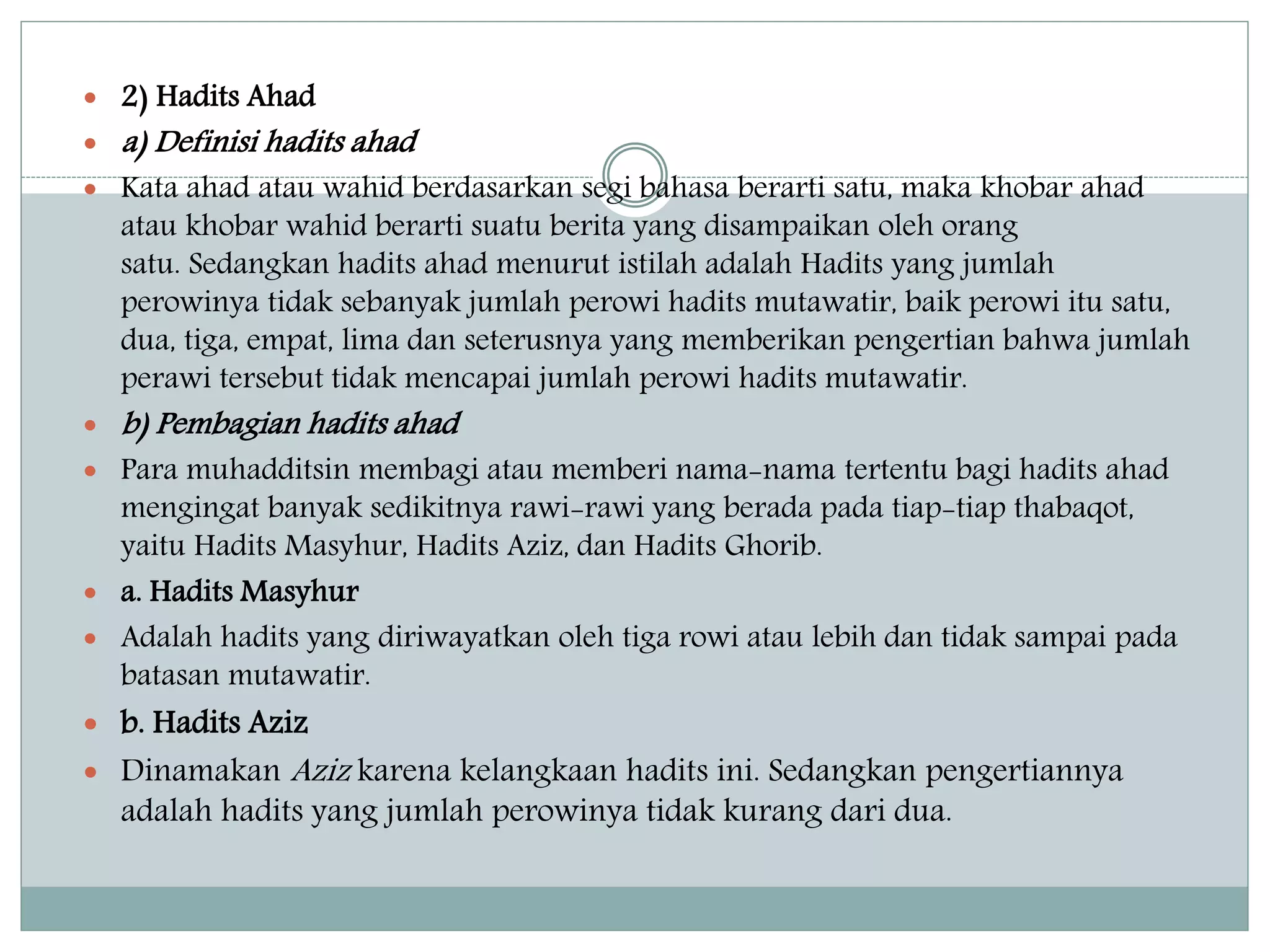  2) Hadits Ahad 
 a) Definisi hadits ahad 
 Kata ahad atau wahid berdasarkan segi bahasa berarti satu, maka khobar ahad 
atau khobar wahid berarti suatu berita yang disampaikan oleh orang 
satu. Sedangkan hadits ahad menurut istilah adalah Hadits yang jumlah 
perowinya tidak sebanyak jumlah perowi hadits mutawatir, baik perowi itu satu, 
dua, tiga, empat, lima dan seterusnya yang memberikan pengertian bahwa jumlah 
perawi tersebut tidak mencapai jumlah perowi hadits mutawatir. 
 b) Pembagian hadits ahad 
 Para muhadditsin membagi atau memberi nama-nama tertentu bagi hadits ahad 
mengingat banyak sedikitnya rawi-rawi yang berada pada tiap-tiap thabaqot, 
yaitu Hadits Masyhur, Hadits Aziz, dan Hadits Ghorib. 
 a. Hadits Masyhur 
 Adalah hadits yang diriwayatkan oleh tiga rowi atau lebih dan tidak sampai pada 
batasan mutawatir. 
 b. Hadits Aziz 
 DinamakanAziz karena kelangkaan hadits ini. Sedangkan pengertiannya 
adalah hadits yang jumlah perowinya tidak kurang dari dua. 
 