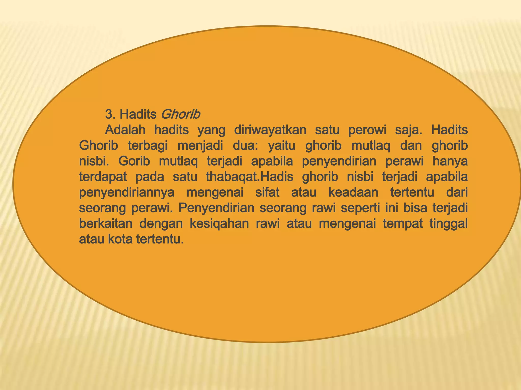 3. HaditsGhorib 
Adalah hadits yang diriwayatkan satu perowi saja. Hadits 
Ghorib terbagi menjadi dua: yaitu ghorib mutlaq dan ghorib 
nisbi. Gorib mutlaq terjadi apabila penyendirian perawi hanya 
terdapat pada satu thabaqat.Hadis ghorib nisbi terjadi apabila 
penyendiriannya mengenai sifat atau keadaan tertentu dari 
seorang perawi. Penyendirian seorang rawi seperti ini bisa terjadi 
berkaitan dengan kesiqahan rawi atau mengenai tempat tinggal 
atau kota tertentu. 

