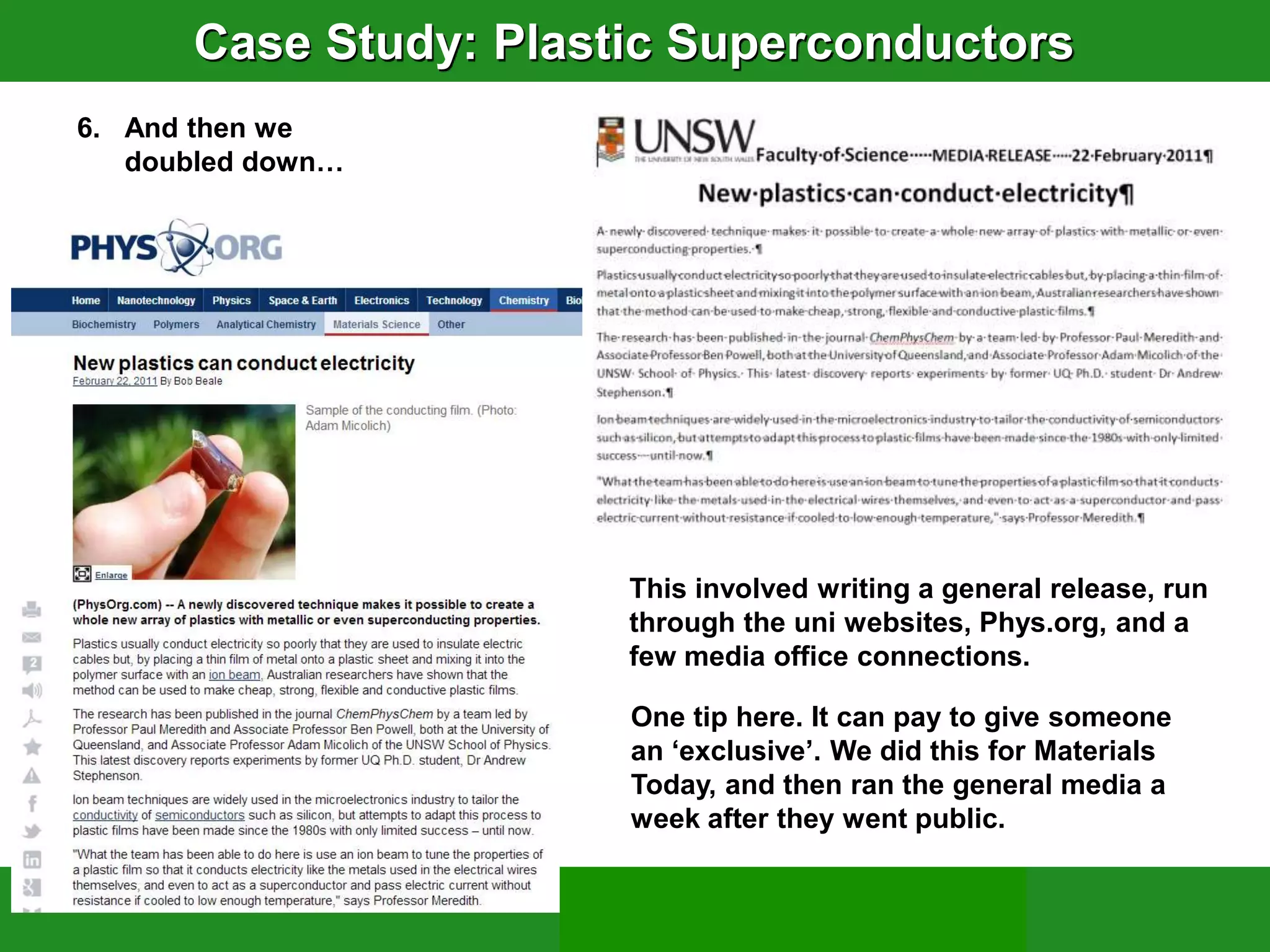 Case Study: Plastic Superconductors
6. And then we
   doubled down…




                       This involved writing a general release, run
                       through the uni websites, Phys.org, and a
                       few media office connections.

                       One tip here. It can pay to give someone
                       an „exclusive‟. We did this for Materials
                       Today, and then ran the general media a
                       week after they went public.
 