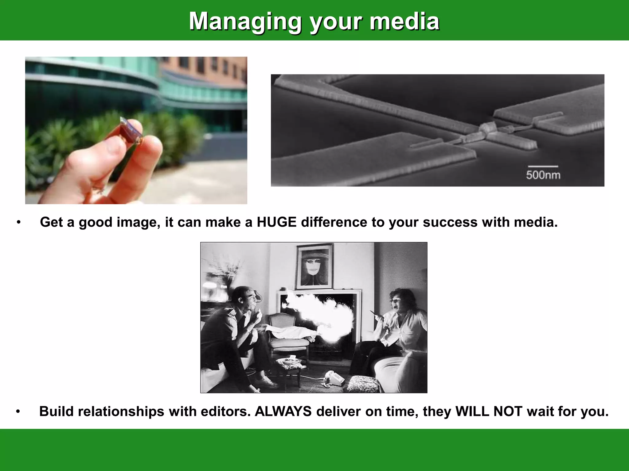 Managing your media




•   Get a good image, it can make a HUGE difference to your success with media.




•   Build relationships with editors. ALWAYS deliver on time, they WILL NOT wait for you.
 