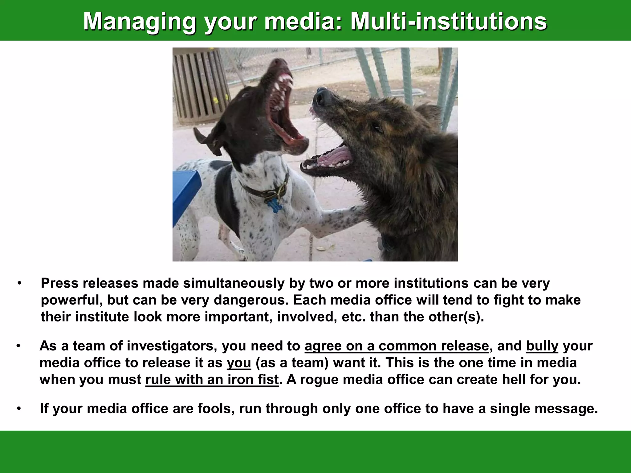 Managing your media: Multi-institutions




•   Press releases made simultaneously by two or more institutions can be very
    powerful, but can be very dangerous. Each media office will tend to fight to make
    their institute look more important, involved, etc. than the other(s).

•   As a team of investigators, you need to agree on a common release, and bully your
    media office to release it as you (as a team) want it. This is the one time in media
    when you must rule with an iron fist. A rogue media office can create hell for you.

•   If your media office are fools, run through only one office to have a single message.
 