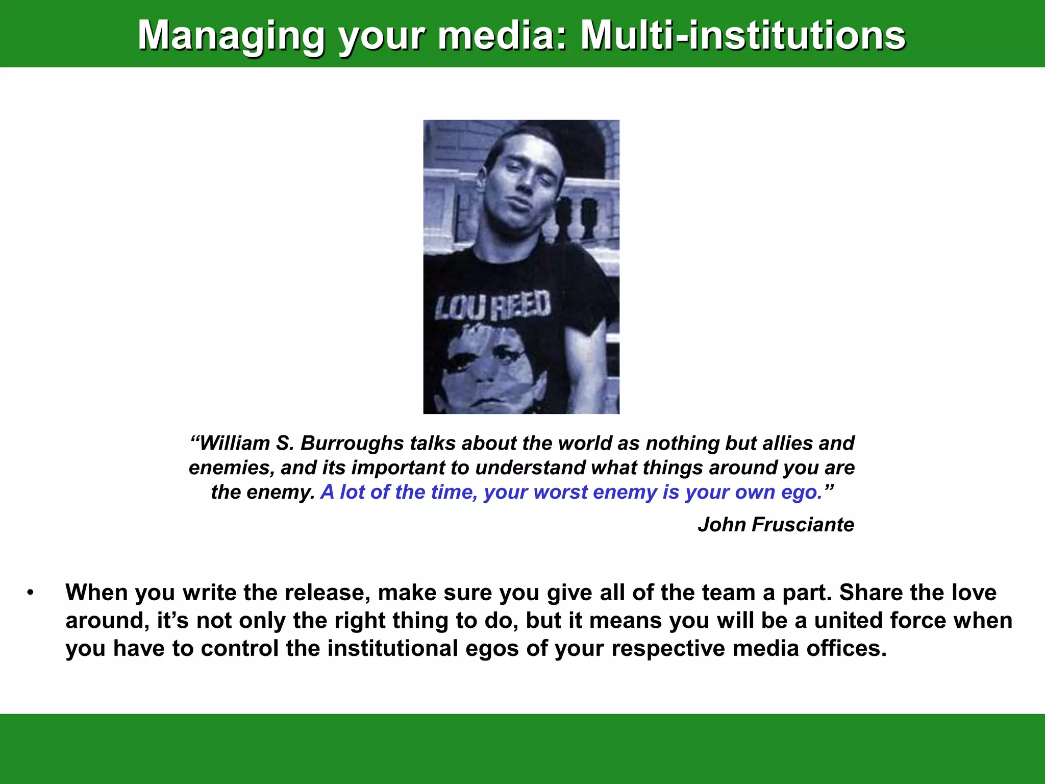 Managing your media: Multi-institutions




               “William S. Burroughs talks about the world as nothing but allies and
               enemies, and its important to understand what things around you are
                 the enemy. A lot of the time, your worst enemy is your own ego.”
                                                                   John Frusciante


•   When you write the release, make sure you give all of the team a part. Share the love
    around, it‟s not only the right thing to do, but it means you will be a united force when
    you have to control the institutional egos of your respective media offices.
 