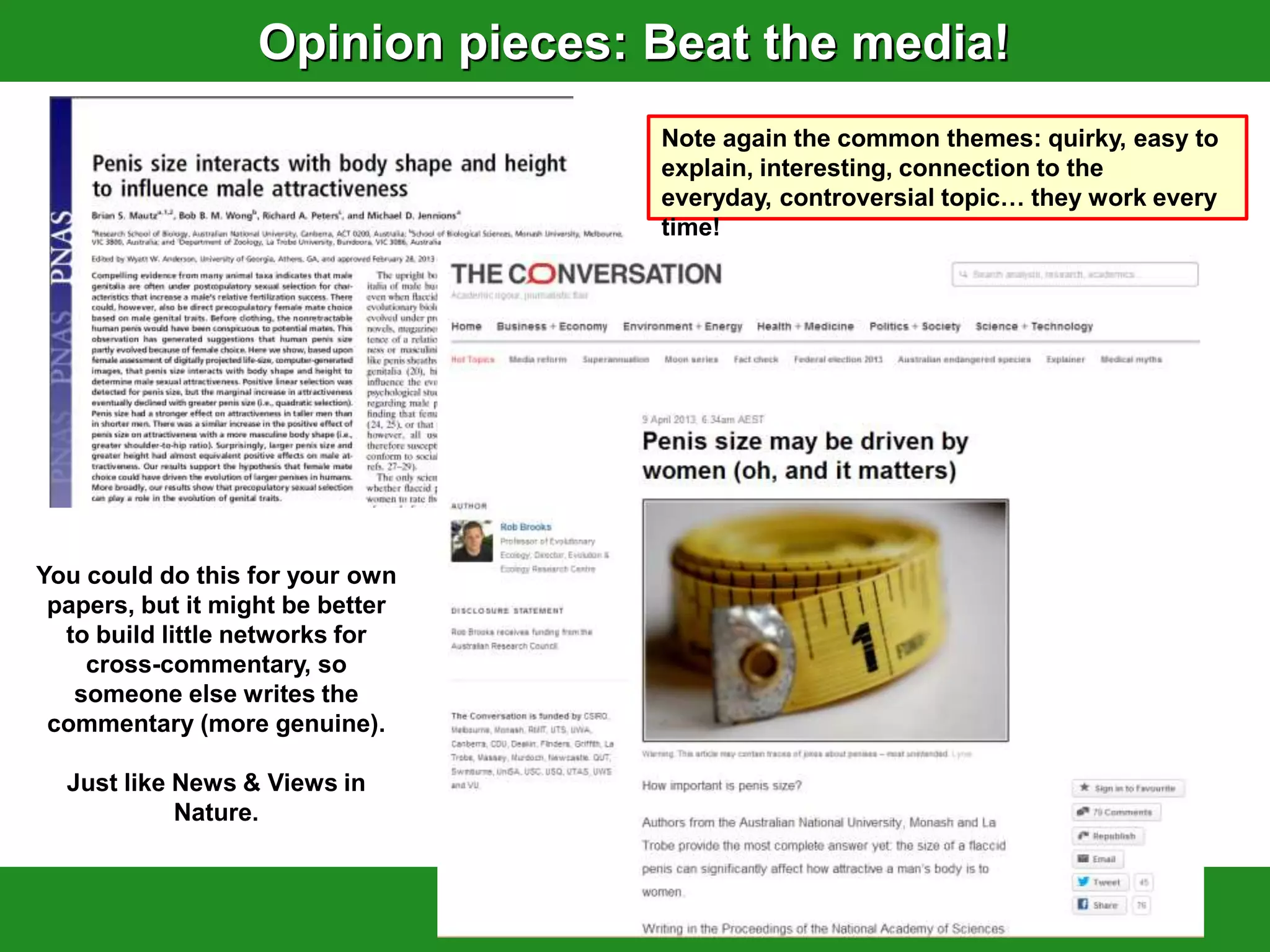 Opinion pieces: Beat the media!
                                   Note again the common themes: quirky, easy to
                                   explain, interesting, connection to the
                                   everyday, controversial topic… they work every
                                   time!




You could do this for your own
 papers, but it might be better
  to build little networks for
    cross-commentary, so
   someone else writes the
 commentary (more genuine).

  Just like News & Views in
            Nature.
 